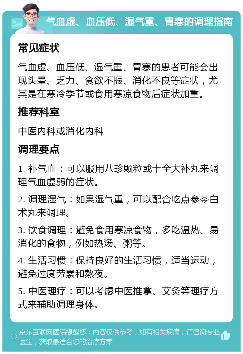 气血虚、血压低、湿气重、胃寒的调理指南 常见症状 气血虚、血压低、湿气重、胃寒的患者可能会出现头晕、乏力、食欲不振、消化不良等症状，尤其是在寒冷季节或食用寒凉食物后症状加重。 推荐科室 中医内科或消化内科 调理要点 1. 补气血：可以服用八珍颗粒或十全大补丸来调理气血虚弱的症状。 2. 调理湿气：如果湿气重，可以配合吃点参苓白术丸来调理。 3. 饮食调理：避免食用寒凉食物，多吃温热、易消化的食物，例如热汤、粥等。 4. 生活习惯：保持良好的生活习惯，适当运动，避免过度劳累和熬夜。 5. 中医理疗：可以考虑中医推拿、艾灸等理疗方式来辅助调理身体。