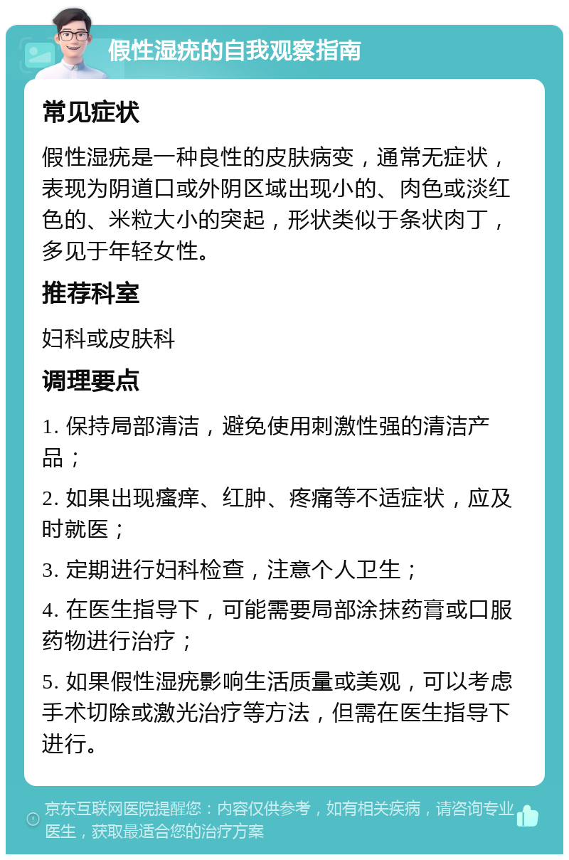 假性湿疣的自我观察指南 常见症状 假性湿疣是一种良性的皮肤病变，通常无症状，表现为阴道口或外阴区域出现小的、肉色或淡红色的、米粒大小的突起，形状类似于条状肉丁，多见于年轻女性。 推荐科室 妇科或皮肤科 调理要点 1. 保持局部清洁，避免使用刺激性强的清洁产品； 2. 如果出现瘙痒、红肿、疼痛等不适症状，应及时就医； 3. 定期进行妇科检查，注意个人卫生； 4. 在医生指导下，可能需要局部涂抹药膏或口服药物进行治疗； 5. 如果假性湿疣影响生活质量或美观，可以考虑手术切除或激光治疗等方法，但需在医生指导下进行。