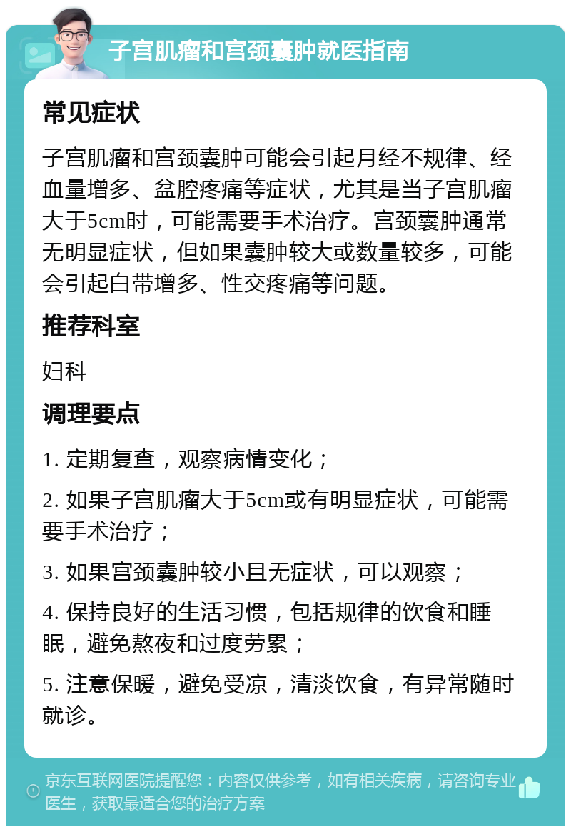 子宫肌瘤和宫颈囊肿就医指南 常见症状 子宫肌瘤和宫颈囊肿可能会引起月经不规律、经血量增多、盆腔疼痛等症状，尤其是当子宫肌瘤大于5cm时，可能需要手术治疗。宫颈囊肿通常无明显症状，但如果囊肿较大或数量较多，可能会引起白带增多、性交疼痛等问题。 推荐科室 妇科 调理要点 1. 定期复查，观察病情变化； 2. 如果子宫肌瘤大于5cm或有明显症状，可能需要手术治疗； 3. 如果宫颈囊肿较小且无症状，可以观察； 4. 保持良好的生活习惯，包括规律的饮食和睡眠，避免熬夜和过度劳累； 5. 注意保暖，避免受凉，清淡饮食，有异常随时就诊。