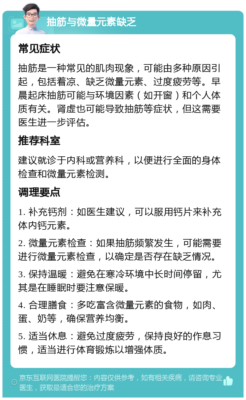 抽筋与微量元素缺乏 常见症状 抽筋是一种常见的肌肉现象，可能由多种原因引起，包括着凉、缺乏微量元素、过度疲劳等。早晨起床抽筋可能与环境因素（如开窗）和个人体质有关。肾虚也可能导致抽筋等症状，但这需要医生进一步评估。 推荐科室 建议就诊于内科或营养科，以便进行全面的身体检查和微量元素检测。 调理要点 1. 补充钙剂：如医生建议，可以服用钙片来补充体内钙元素。 2. 微量元素检查：如果抽筋频繁发生，可能需要进行微量元素检查，以确定是否存在缺乏情况。 3. 保持温暖：避免在寒冷环境中长时间停留，尤其是在睡眠时要注意保暖。 4. 合理膳食：多吃富含微量元素的食物，如肉、蛋、奶等，确保营养均衡。 5. 适当休息：避免过度疲劳，保持良好的作息习惯，适当进行体育锻炼以增强体质。