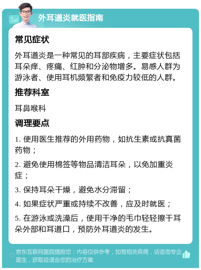 外耳道炎就医指南 常见症状 外耳道炎是一种常见的耳部疾病，主要症状包括耳朵痒、疼痛、红肿和分泌物增多。易感人群为游泳者、使用耳机频繁者和免疫力较低的人群。 推荐科室 耳鼻喉科 调理要点 1. 使用医生推荐的外用药物，如抗生素或抗真菌药物； 2. 避免使用棉签等物品清洁耳朵，以免加重炎症； 3. 保持耳朵干燥，避免水分滞留； 4. 如果症状严重或持续不改善，应及时就医； 5. 在游泳或洗澡后，使用干净的毛巾轻轻擦干耳朵外部和耳道口，预防外耳道炎的发生。