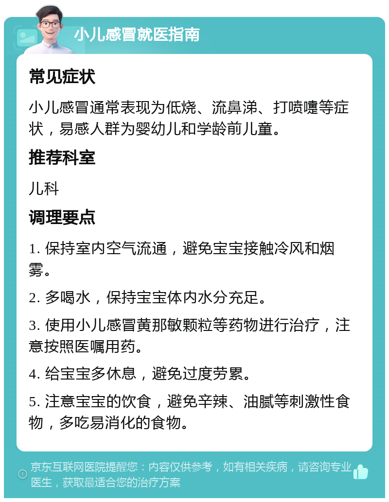 小儿感冒就医指南 常见症状 小儿感冒通常表现为低烧、流鼻涕、打喷嚏等症状，易感人群为婴幼儿和学龄前儿童。 推荐科室 儿科 调理要点 1. 保持室内空气流通，避免宝宝接触冷风和烟雾。 2. 多喝水，保持宝宝体内水分充足。 3. 使用小儿感冒黄那敏颗粒等药物进行治疗，注意按照医嘱用药。 4. 给宝宝多休息，避免过度劳累。 5. 注意宝宝的饮食，避免辛辣、油腻等刺激性食物，多吃易消化的食物。