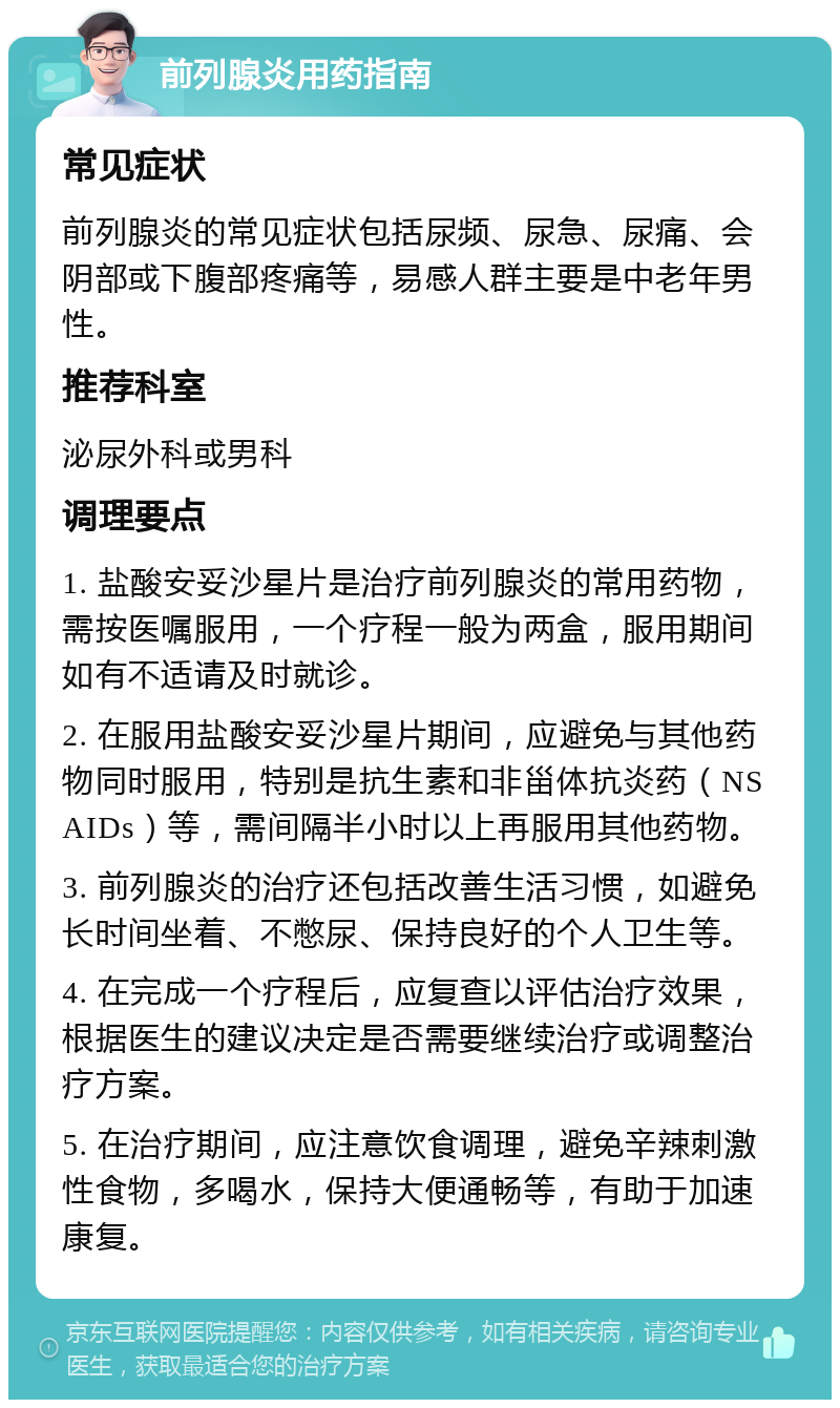 前列腺炎用药指南 常见症状 前列腺炎的常见症状包括尿频、尿急、尿痛、会阴部或下腹部疼痛等，易感人群主要是中老年男性。 推荐科室 泌尿外科或男科 调理要点 1. 盐酸安妥沙星片是治疗前列腺炎的常用药物，需按医嘱服用，一个疗程一般为两盒，服用期间如有不适请及时就诊。 2. 在服用盐酸安妥沙星片期间，应避免与其他药物同时服用，特别是抗生素和非甾体抗炎药（NSAIDs）等，需间隔半小时以上再服用其他药物。 3. 前列腺炎的治疗还包括改善生活习惯，如避免长时间坐着、不憋尿、保持良好的个人卫生等。 4. 在完成一个疗程后，应复查以评估治疗效果，根据医生的建议决定是否需要继续治疗或调整治疗方案。 5. 在治疗期间，应注意饮食调理，避免辛辣刺激性食物，多喝水，保持大便通畅等，有助于加速康复。