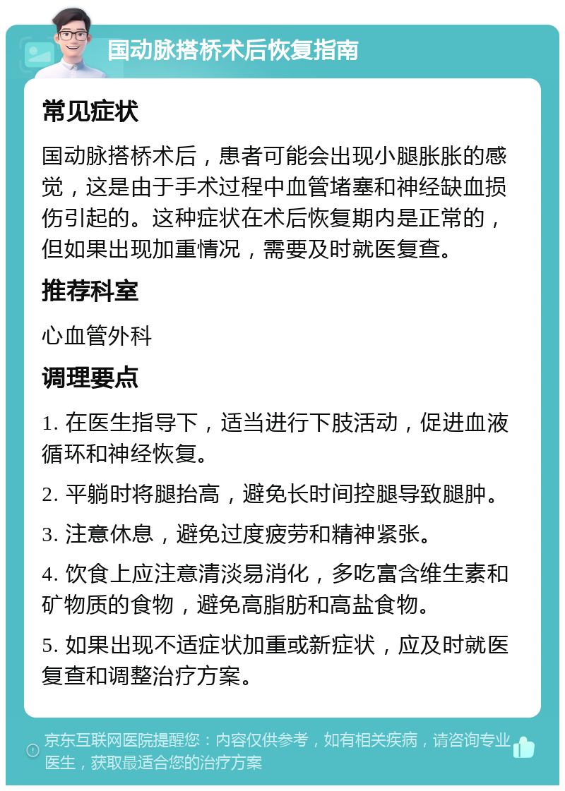 国动脉搭桥术后恢复指南 常见症状 国动脉搭桥术后，患者可能会出现小腿胀胀的感觉，这是由于手术过程中血管堵塞和神经缺血损伤引起的。这种症状在术后恢复期内是正常的，但如果出现加重情况，需要及时就医复查。 推荐科室 心血管外科 调理要点 1. 在医生指导下，适当进行下肢活动，促进血液循环和神经恢复。 2. 平躺时将腿抬高，避免长时间控腿导致腿肿。 3. 注意休息，避免过度疲劳和精神紧张。 4. 饮食上应注意清淡易消化，多吃富含维生素和矿物质的食物，避免高脂肪和高盐食物。 5. 如果出现不适症状加重或新症状，应及时就医复查和调整治疗方案。