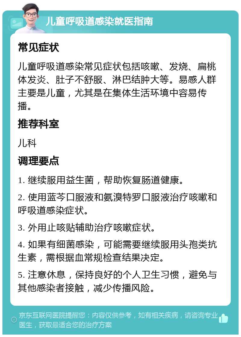 儿童呼吸道感染就医指南 常见症状 儿童呼吸道感染常见症状包括咳嗽、发烧、扁桃体发炎、肚子不舒服、淋巴结肿大等。易感人群主要是儿童，尤其是在集体生活环境中容易传播。 推荐科室 儿科 调理要点 1. 继续服用益生菌，帮助恢复肠道健康。 2. 使用蓝芩口服液和氨溴特罗口服液治疗咳嗽和呼吸道感染症状。 3. 外用止咳贴辅助治疗咳嗽症状。 4. 如果有细菌感染，可能需要继续服用头孢类抗生素，需根据血常规检查结果决定。 5. 注意休息，保持良好的个人卫生习惯，避免与其他感染者接触，减少传播风险。