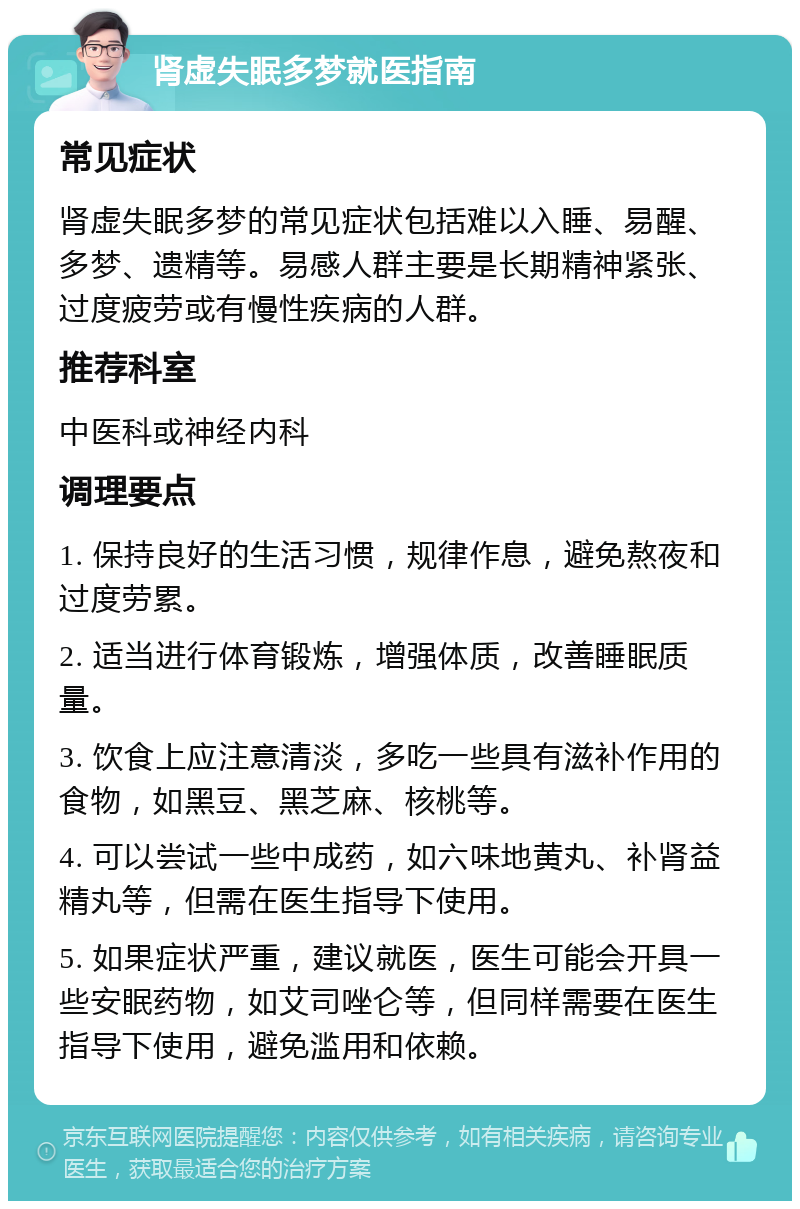 肾虚失眠多梦就医指南 常见症状 肾虚失眠多梦的常见症状包括难以入睡、易醒、多梦、遗精等。易感人群主要是长期精神紧张、过度疲劳或有慢性疾病的人群。 推荐科室 中医科或神经内科 调理要点 1. 保持良好的生活习惯，规律作息，避免熬夜和过度劳累。 2. 适当进行体育锻炼，增强体质，改善睡眠质量。 3. 饮食上应注意清淡，多吃一些具有滋补作用的食物，如黑豆、黑芝麻、核桃等。 4. 可以尝试一些中成药，如六味地黄丸、补肾益精丸等，但需在医生指导下使用。 5. 如果症状严重，建议就医，医生可能会开具一些安眠药物，如艾司唑仑等，但同样需要在医生指导下使用，避免滥用和依赖。