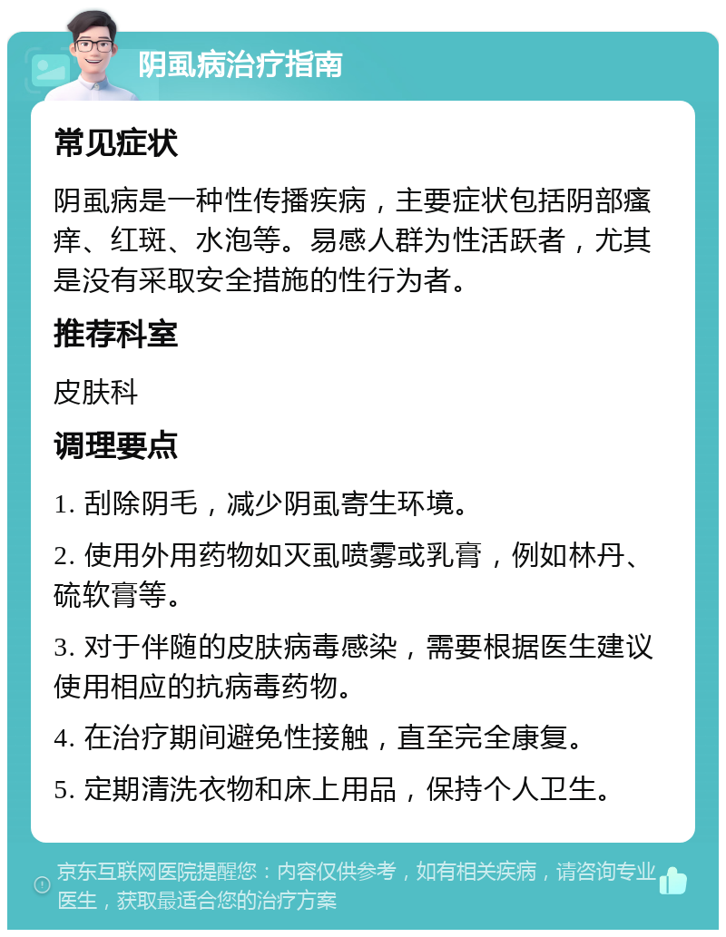 阴虱病治疗指南 常见症状 阴虱病是一种性传播疾病，主要症状包括阴部瘙痒、红斑、水泡等。易感人群为性活跃者，尤其是没有采取安全措施的性行为者。 推荐科室 皮肤科 调理要点 1. 刮除阴毛，减少阴虱寄生环境。 2. 使用外用药物如灭虱喷雾或乳膏，例如林丹、硫软膏等。 3. 对于伴随的皮肤病毒感染，需要根据医生建议使用相应的抗病毒药物。 4. 在治疗期间避免性接触，直至完全康复。 5. 定期清洗衣物和床上用品，保持个人卫生。