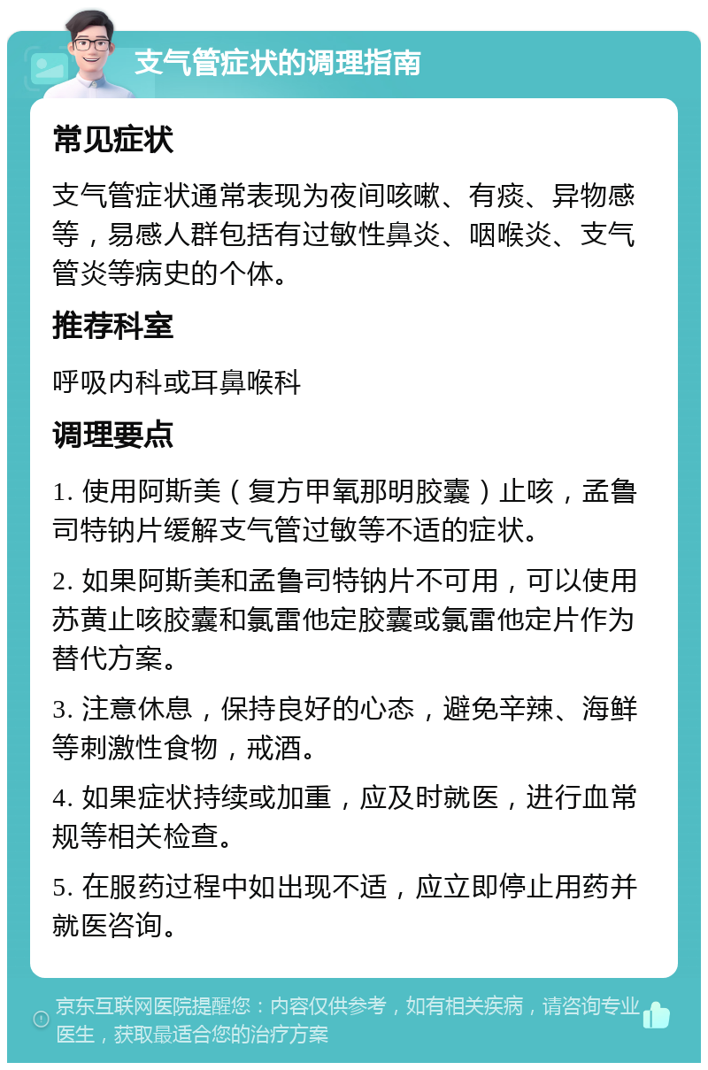 支气管症状的调理指南 常见症状 支气管症状通常表现为夜间咳嗽、有痰、异物感等，易感人群包括有过敏性鼻炎、咽喉炎、支气管炎等病史的个体。 推荐科室 呼吸内科或耳鼻喉科 调理要点 1. 使用阿斯美（复方甲氧那明胶囊）止咳，孟鲁司特钠片缓解支气管过敏等不适的症状。 2. 如果阿斯美和孟鲁司特钠片不可用，可以使用苏黄止咳胶囊和氯雷他定胶囊或氯雷他定片作为替代方案。 3. 注意休息，保持良好的心态，避免辛辣、海鲜等刺激性食物，戒酒。 4. 如果症状持续或加重，应及时就医，进行血常规等相关检查。 5. 在服药过程中如出现不适，应立即停止用药并就医咨询。