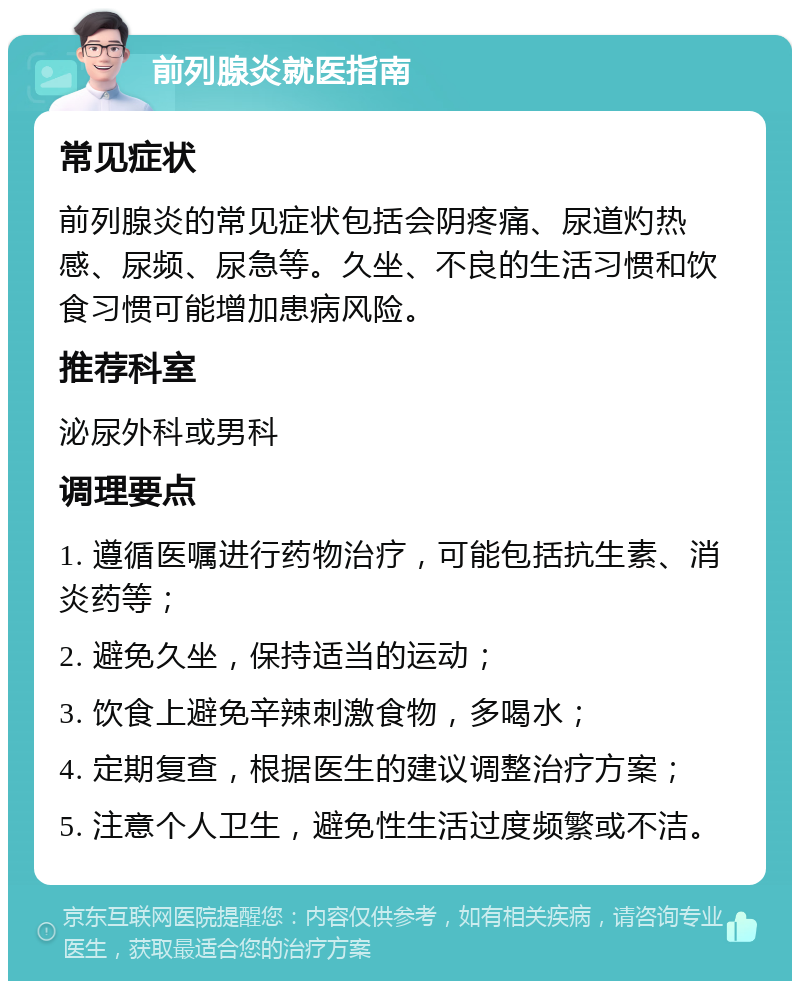 前列腺炎就医指南 常见症状 前列腺炎的常见症状包括会阴疼痛、尿道灼热感、尿频、尿急等。久坐、不良的生活习惯和饮食习惯可能增加患病风险。 推荐科室 泌尿外科或男科 调理要点 1. 遵循医嘱进行药物治疗，可能包括抗生素、消炎药等； 2. 避免久坐，保持适当的运动； 3. 饮食上避免辛辣刺激食物，多喝水； 4. 定期复查，根据医生的建议调整治疗方案； 5. 注意个人卫生，避免性生活过度频繁或不洁。