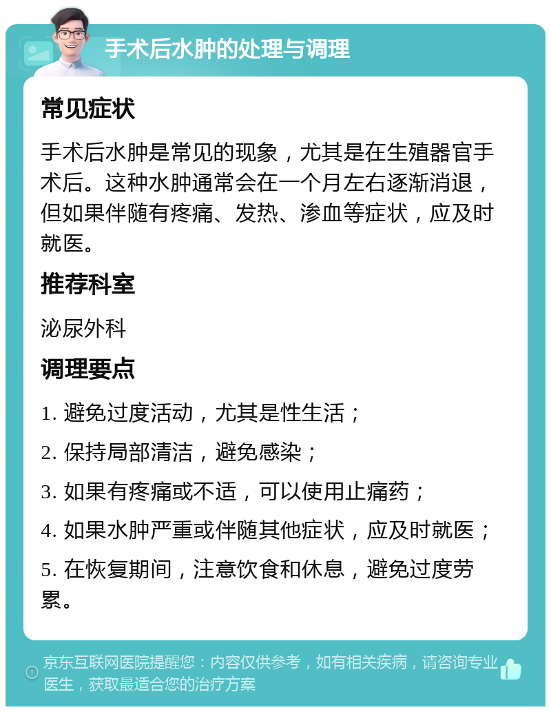 手术后水肿的处理与调理 常见症状 手术后水肿是常见的现象，尤其是在生殖器官手术后。这种水肿通常会在一个月左右逐渐消退，但如果伴随有疼痛、发热、渗血等症状，应及时就医。 推荐科室 泌尿外科 调理要点 1. 避免过度活动，尤其是性生活； 2. 保持局部清洁，避免感染； 3. 如果有疼痛或不适，可以使用止痛药； 4. 如果水肿严重或伴随其他症状，应及时就医； 5. 在恢复期间，注意饮食和休息，避免过度劳累。