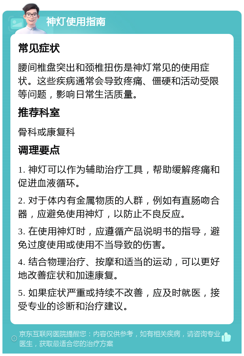 神灯使用指南 常见症状 腰间椎盘突出和颈椎扭伤是神灯常见的使用症状。这些疾病通常会导致疼痛、僵硬和活动受限等问题，影响日常生活质量。 推荐科室 骨科或康复科 调理要点 1. 神灯可以作为辅助治疗工具，帮助缓解疼痛和促进血液循环。 2. 对于体内有金属物质的人群，例如有直肠吻合器，应避免使用神灯，以防止不良反应。 3. 在使用神灯时，应遵循产品说明书的指导，避免过度使用或使用不当导致的伤害。 4. 结合物理治疗、按摩和适当的运动，可以更好地改善症状和加速康复。 5. 如果症状严重或持续不改善，应及时就医，接受专业的诊断和治疗建议。