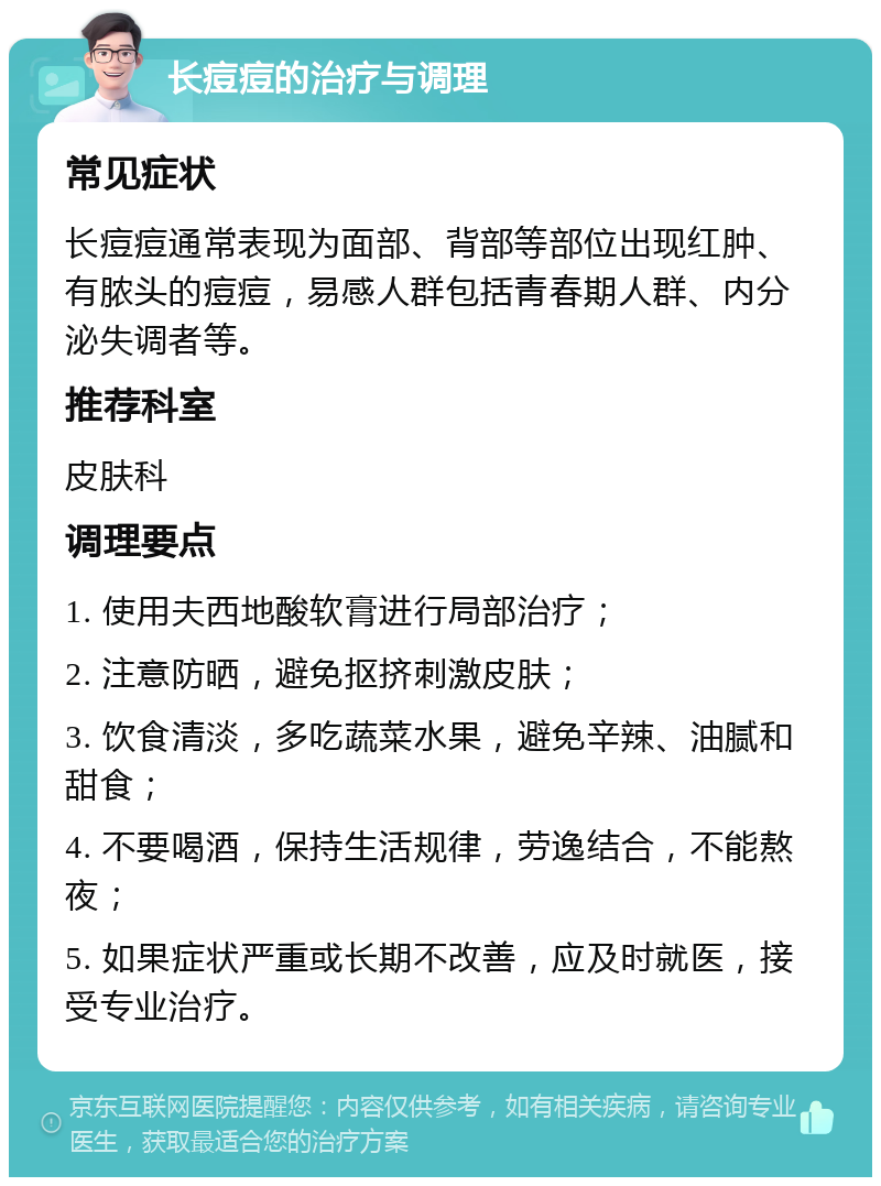 长痘痘的治疗与调理 常见症状 长痘痘通常表现为面部、背部等部位出现红肿、有脓头的痘痘，易感人群包括青春期人群、内分泌失调者等。 推荐科室 皮肤科 调理要点 1. 使用夫西地酸软膏进行局部治疗； 2. 注意防晒，避免抠挤刺激皮肤； 3. 饮食清淡，多吃蔬菜水果，避免辛辣、油腻和甜食； 4. 不要喝酒，保持生活规律，劳逸结合，不能熬夜； 5. 如果症状严重或长期不改善，应及时就医，接受专业治疗。