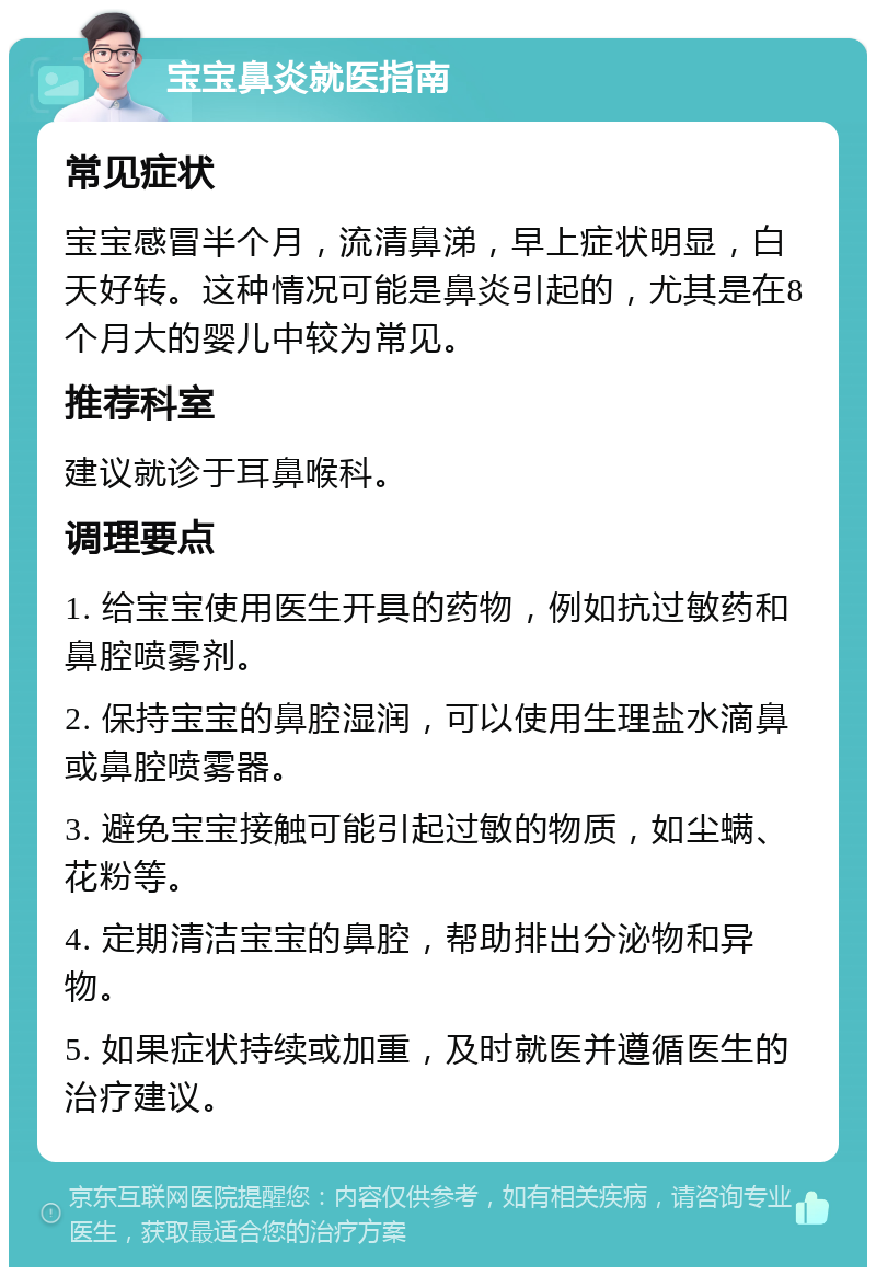 宝宝鼻炎就医指南 常见症状 宝宝感冒半个月，流清鼻涕，早上症状明显，白天好转。这种情况可能是鼻炎引起的，尤其是在8个月大的婴儿中较为常见。 推荐科室 建议就诊于耳鼻喉科。 调理要点 1. 给宝宝使用医生开具的药物，例如抗过敏药和鼻腔喷雾剂。 2. 保持宝宝的鼻腔湿润，可以使用生理盐水滴鼻或鼻腔喷雾器。 3. 避免宝宝接触可能引起过敏的物质，如尘螨、花粉等。 4. 定期清洁宝宝的鼻腔，帮助排出分泌物和异物。 5. 如果症状持续或加重，及时就医并遵循医生的治疗建议。