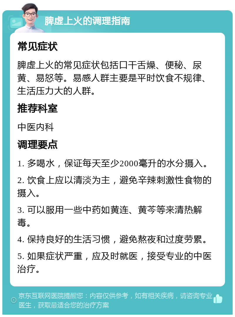 脾虚上火的调理指南 常见症状 脾虚上火的常见症状包括口干舌燥、便秘、尿黄、易怒等。易感人群主要是平时饮食不规律、生活压力大的人群。 推荐科室 中医内科 调理要点 1. 多喝水，保证每天至少2000毫升的水分摄入。 2. 饮食上应以清淡为主，避免辛辣刺激性食物的摄入。 3. 可以服用一些中药如黄连、黄芩等来清热解毒。 4. 保持良好的生活习惯，避免熬夜和过度劳累。 5. 如果症状严重，应及时就医，接受专业的中医治疗。