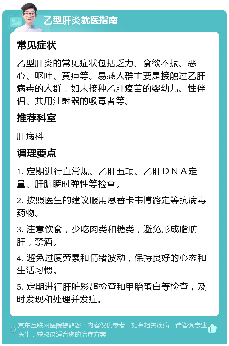 乙型肝炎就医指南 常见症状 乙型肝炎的常见症状包括乏力、食欲不振、恶心、呕吐、黄疸等。易感人群主要是接触过乙肝病毒的人群，如未接种乙肝疫苗的婴幼儿、性伴侣、共用注射器的吸毒者等。 推荐科室 肝病科 调理要点 1. 定期进行血常规、乙肝五项、乙肝ＤＮＡ定量、肝脏瞬时弹性等检查。 2. 按照医生的建议服用恩替卡韦博路定等抗病毒药物。 3. 注意饮食，少吃肉类和糖类，避免形成脂肪肝，禁酒。 4. 避免过度劳累和情绪波动，保持良好的心态和生活习惯。 5. 定期进行肝脏彩超检查和甲胎蛋白等检查，及时发现和处理并发症。