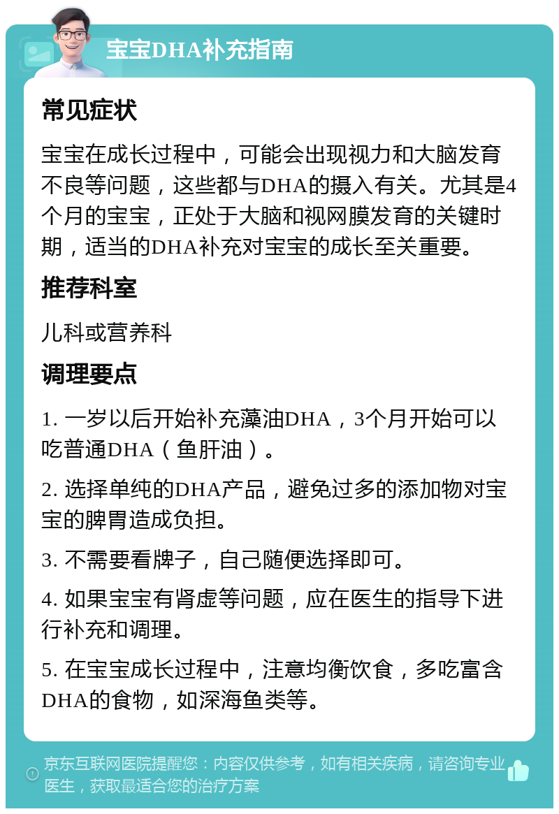 宝宝DHA补充指南 常见症状 宝宝在成长过程中，可能会出现视力和大脑发育不良等问题，这些都与DHA的摄入有关。尤其是4个月的宝宝，正处于大脑和视网膜发育的关键时期，适当的DHA补充对宝宝的成长至关重要。 推荐科室 儿科或营养科 调理要点 1. 一岁以后开始补充藻油DHA，3个月开始可以吃普通DHA（鱼肝油）。 2. 选择单纯的DHA产品，避免过多的添加物对宝宝的脾胃造成负担。 3. 不需要看牌子，自己随便选择即可。 4. 如果宝宝有肾虚等问题，应在医生的指导下进行补充和调理。 5. 在宝宝成长过程中，注意均衡饮食，多吃富含DHA的食物，如深海鱼类等。