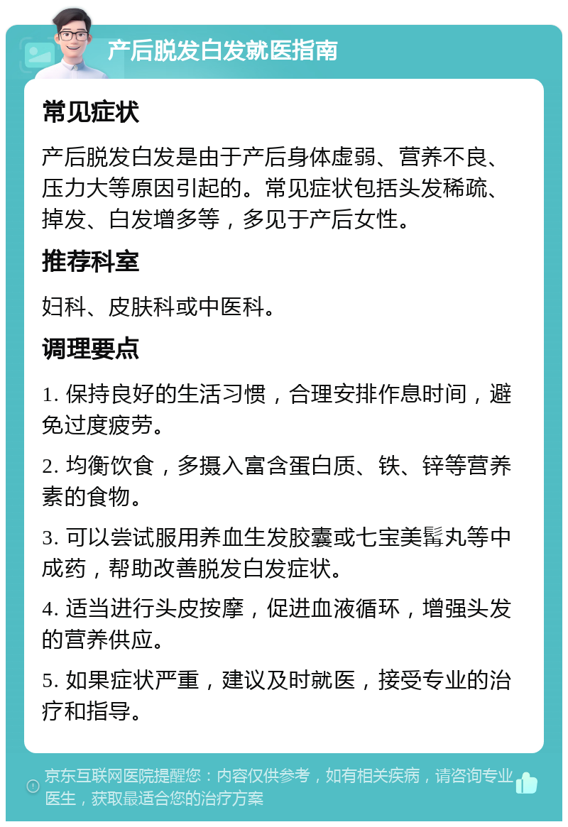 产后脱发白发就医指南 常见症状 产后脱发白发是由于产后身体虚弱、营养不良、压力大等原因引起的。常见症状包括头发稀疏、掉发、白发增多等，多见于产后女性。 推荐科室 妇科、皮肤科或中医科。 调理要点 1. 保持良好的生活习惯，合理安排作息时间，避免过度疲劳。 2. 均衡饮食，多摄入富含蛋白质、铁、锌等营养素的食物。 3. 可以尝试服用养血生发胶囊或七宝美髯丸等中成药，帮助改善脱发白发症状。 4. 适当进行头皮按摩，促进血液循环，增强头发的营养供应。 5. 如果症状严重，建议及时就医，接受专业的治疗和指导。