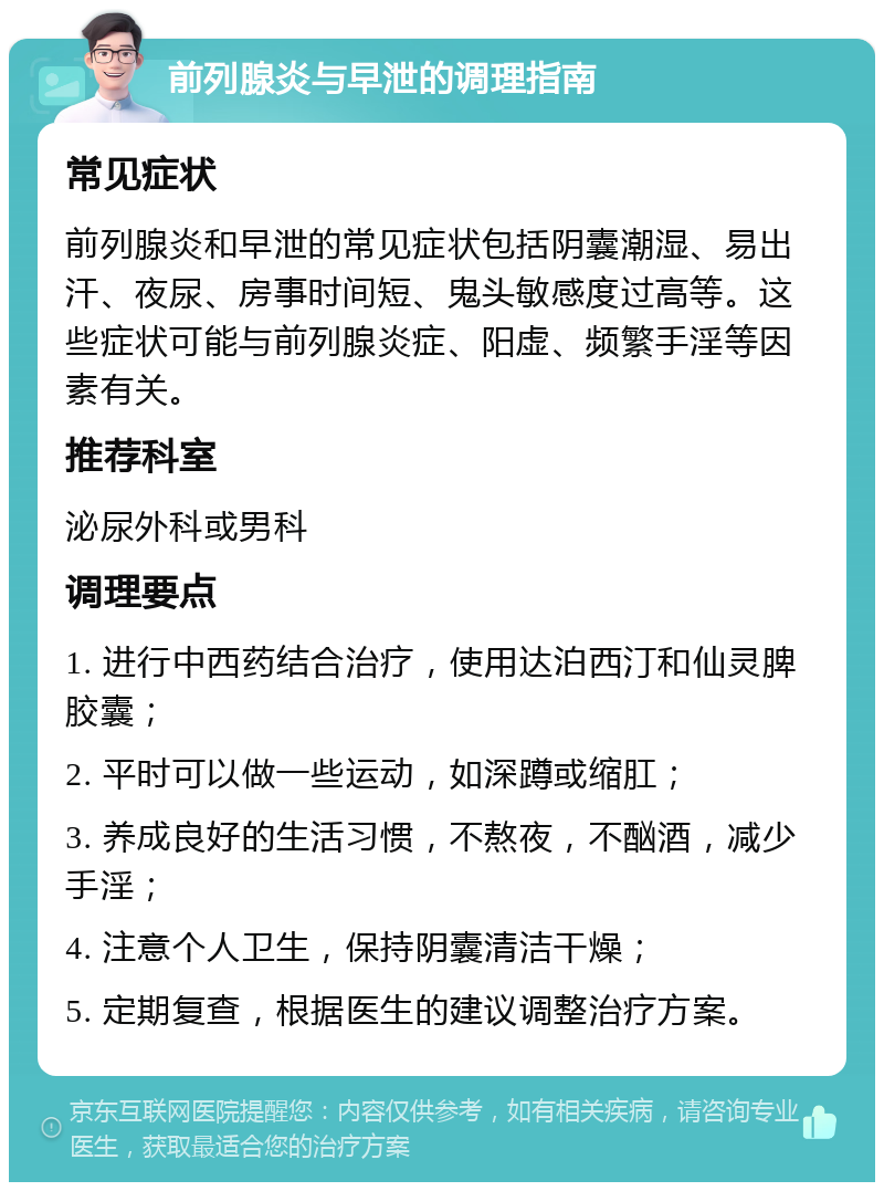 前列腺炎与早泄的调理指南 常见症状 前列腺炎和早泄的常见症状包括阴囊潮湿、易出汗、夜尿、房事时间短、鬼头敏感度过高等。这些症状可能与前列腺炎症、阳虚、频繁手淫等因素有关。 推荐科室 泌尿外科或男科 调理要点 1. 进行中西药结合治疗，使用达泊西汀和仙灵脾胶囊； 2. 平时可以做一些运动，如深蹲或缩肛； 3. 养成良好的生活习惯，不熬夜，不酗酒，减少手淫； 4. 注意个人卫生，保持阴囊清洁干燥； 5. 定期复查，根据医生的建议调整治疗方案。