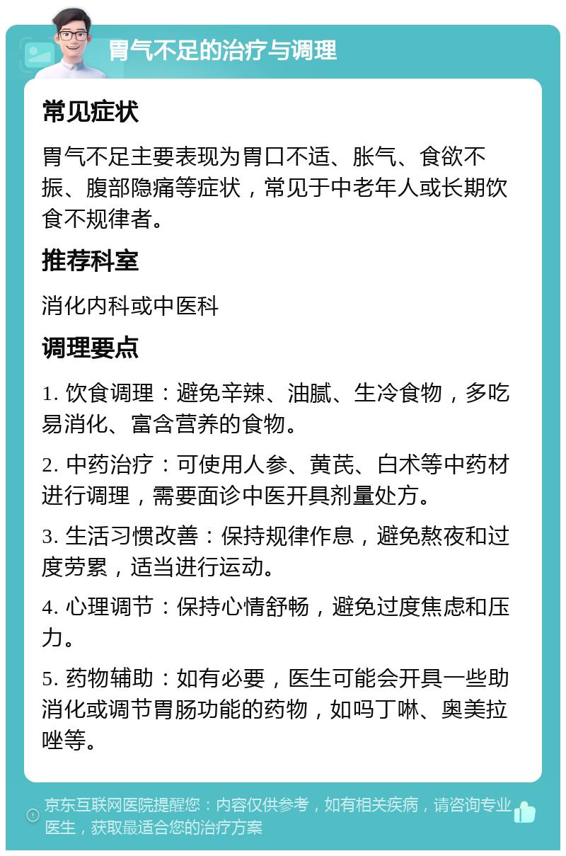 胃气不足的治疗与调理 常见症状 胃气不足主要表现为胃口不适、胀气、食欲不振、腹部隐痛等症状，常见于中老年人或长期饮食不规律者。 推荐科室 消化内科或中医科 调理要点 1. 饮食调理：避免辛辣、油腻、生冷食物，多吃易消化、富含营养的食物。 2. 中药治疗：可使用人参、黄芪、白术等中药材进行调理，需要面诊中医开具剂量处方。 3. 生活习惯改善：保持规律作息，避免熬夜和过度劳累，适当进行运动。 4. 心理调节：保持心情舒畅，避免过度焦虑和压力。 5. 药物辅助：如有必要，医生可能会开具一些助消化或调节胃肠功能的药物，如吗丁啉、奥美拉唑等。