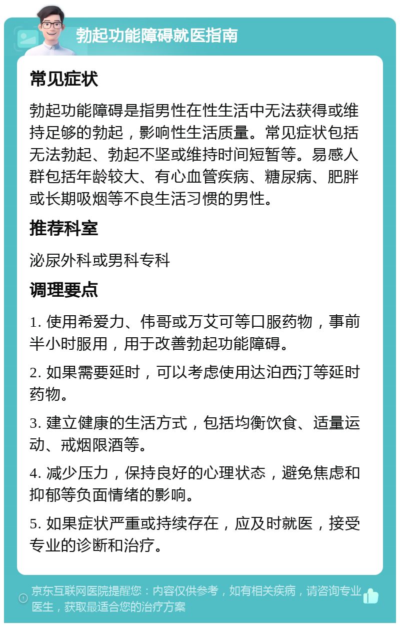 勃起功能障碍就医指南 常见症状 勃起功能障碍是指男性在性生活中无法获得或维持足够的勃起，影响性生活质量。常见症状包括无法勃起、勃起不坚或维持时间短暂等。易感人群包括年龄较大、有心血管疾病、糖尿病、肥胖或长期吸烟等不良生活习惯的男性。 推荐科室 泌尿外科或男科专科 调理要点 1. 使用希爱力、伟哥或万艾可等口服药物，事前半小时服用，用于改善勃起功能障碍。 2. 如果需要延时，可以考虑使用达泊西汀等延时药物。 3. 建立健康的生活方式，包括均衡饮食、适量运动、戒烟限酒等。 4. 减少压力，保持良好的心理状态，避免焦虑和抑郁等负面情绪的影响。 5. 如果症状严重或持续存在，应及时就医，接受专业的诊断和治疗。