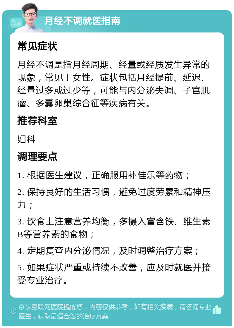 月经不调就医指南 常见症状 月经不调是指月经周期、经量或经质发生异常的现象，常见于女性。症状包括月经提前、延迟、经量过多或过少等，可能与内分泌失调、子宫肌瘤、多囊卵巢综合征等疾病有关。 推荐科室 妇科 调理要点 1. 根据医生建议，正确服用补佳乐等药物； 2. 保持良好的生活习惯，避免过度劳累和精神压力； 3. 饮食上注意营养均衡，多摄入富含铁、维生素B等营养素的食物； 4. 定期复查内分泌情况，及时调整治疗方案； 5. 如果症状严重或持续不改善，应及时就医并接受专业治疗。