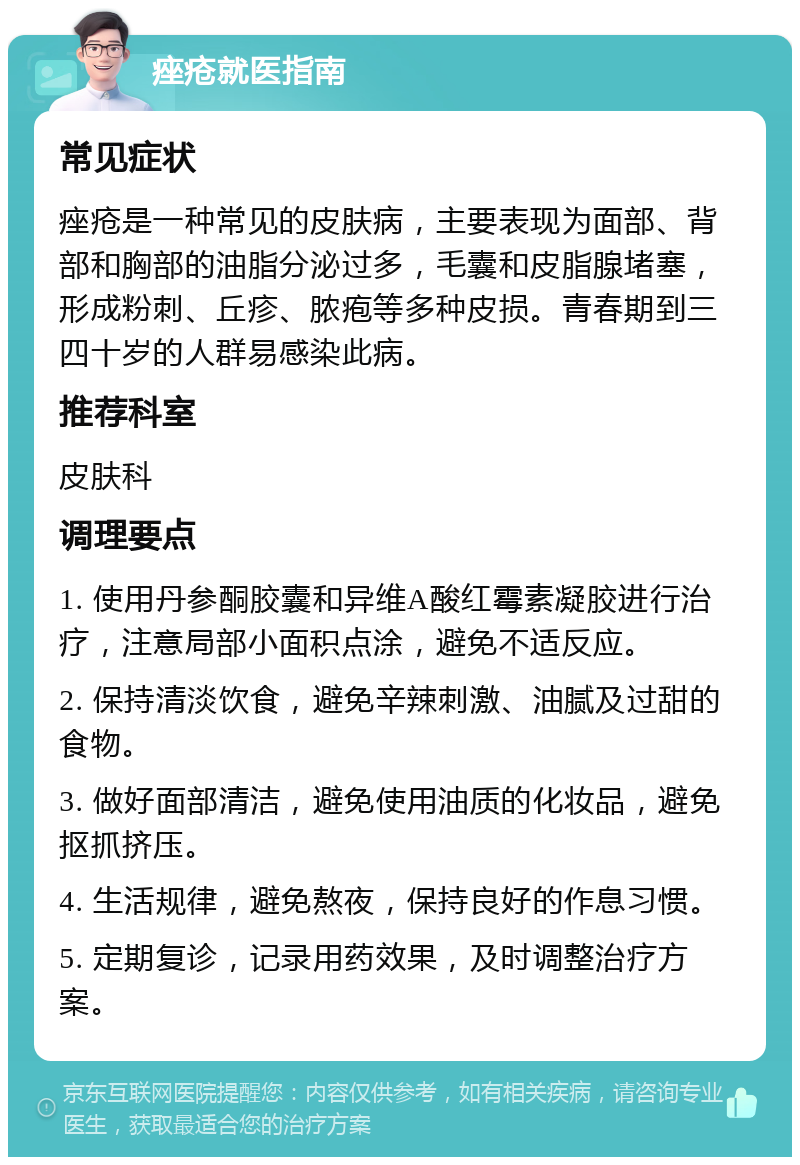 痤疮就医指南 常见症状 痤疮是一种常见的皮肤病，主要表现为面部、背部和胸部的油脂分泌过多，毛囊和皮脂腺堵塞，形成粉刺、丘疹、脓疱等多种皮损。青春期到三四十岁的人群易感染此病。 推荐科室 皮肤科 调理要点 1. 使用丹参酮胶囊和异维A酸红霉素凝胶进行治疗，注意局部小面积点涂，避免不适反应。 2. 保持清淡饮食，避免辛辣刺激、油腻及过甜的食物。 3. 做好面部清洁，避免使用油质的化妆品，避免抠抓挤压。 4. 生活规律，避免熬夜，保持良好的作息习惯。 5. 定期复诊，记录用药效果，及时调整治疗方案。