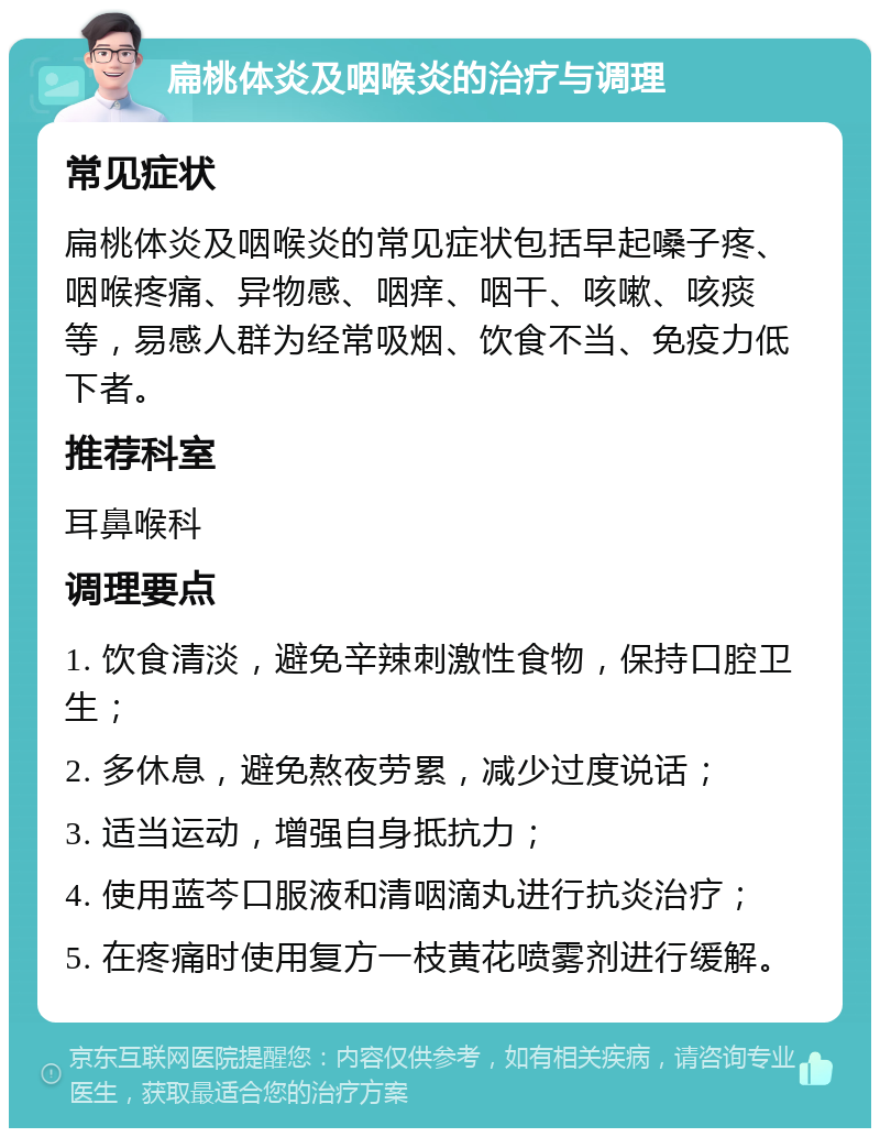 扁桃体炎及咽喉炎的治疗与调理 常见症状 扁桃体炎及咽喉炎的常见症状包括早起嗓子疼、咽喉疼痛、异物感、咽痒、咽干、咳嗽、咳痰等，易感人群为经常吸烟、饮食不当、免疫力低下者。 推荐科室 耳鼻喉科 调理要点 1. 饮食清淡，避免辛辣刺激性食物，保持口腔卫生； 2. 多休息，避免熬夜劳累，减少过度说话； 3. 适当运动，增强自身抵抗力； 4. 使用蓝芩口服液和清咽滴丸进行抗炎治疗； 5. 在疼痛时使用复方一枝黄花喷雾剂进行缓解。