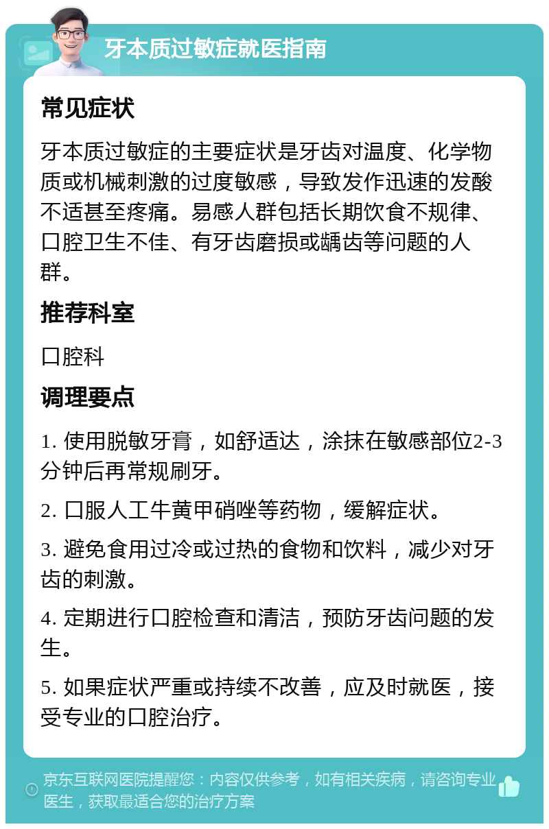 牙本质过敏症就医指南 常见症状 牙本质过敏症的主要症状是牙齿对温度、化学物质或机械刺激的过度敏感，导致发作迅速的发酸不适甚至疼痛。易感人群包括长期饮食不规律、口腔卫生不佳、有牙齿磨损或龋齿等问题的人群。 推荐科室 口腔科 调理要点 1. 使用脱敏牙膏，如舒适达，涂抹在敏感部位2-3分钟后再常规刷牙。 2. 口服人工牛黄甲硝唑等药物，缓解症状。 3. 避免食用过冷或过热的食物和饮料，减少对牙齿的刺激。 4. 定期进行口腔检查和清洁，预防牙齿问题的发生。 5. 如果症状严重或持续不改善，应及时就医，接受专业的口腔治疗。