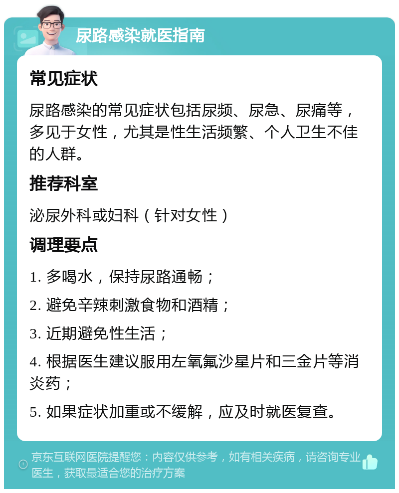 尿路感染就医指南 常见症状 尿路感染的常见症状包括尿频、尿急、尿痛等，多见于女性，尤其是性生活频繁、个人卫生不佳的人群。 推荐科室 泌尿外科或妇科（针对女性） 调理要点 1. 多喝水，保持尿路通畅； 2. 避免辛辣刺激食物和酒精； 3. 近期避免性生活； 4. 根据医生建议服用左氧氟沙星片和三金片等消炎药； 5. 如果症状加重或不缓解，应及时就医复查。