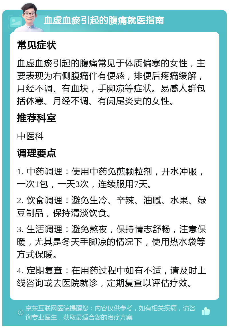 血虚血瘀引起的腹痛就医指南 常见症状 血虚血瘀引起的腹痛常见于体质偏寒的女性，主要表现为右侧腹痛伴有便感，排便后疼痛缓解，月经不调、有血块，手脚凉等症状。易感人群包括体寒、月经不调、有阑尾炎史的女性。 推荐科室 中医科 调理要点 1. 中药调理：使用中药免煎颗粒剂，开水冲服，一次1包，一天3次，连续服用7天。 2. 饮食调理：避免生冷、辛辣、油腻、水果、绿豆制品，保持清淡饮食。 3. 生活调理：避免熬夜，保持情志舒畅，注意保暖，尤其是冬天手脚凉的情况下，使用热水袋等方式保暖。 4. 定期复查：在用药过程中如有不适，请及时上线咨询或去医院就诊，定期复查以评估疗效。