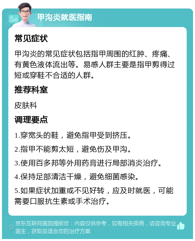 甲沟炎就医指南 常见症状 甲沟炎的常见症状包括指甲周围的红肿、疼痛、有黄色液体流出等。易感人群主要是指甲剪得过短或穿鞋不合适的人群。 推荐科室 皮肤科 调理要点 1.穿宽头的鞋，避免指甲受到挤压。 2.指甲不能剪太短，避免伤及甲沟。 3.使用百多邦等外用药膏进行局部消炎治疗。 4.保持足部清洁干燥，避免细菌感染。 5.如果症状加重或不见好转，应及时就医，可能需要口服抗生素或手术治疗。