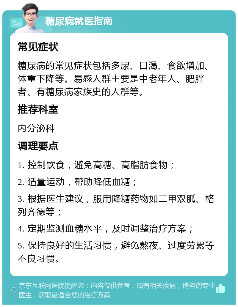 糖尿病就医指南 常见症状 糖尿病的常见症状包括多尿、口渴、食欲增加、体重下降等。易感人群主要是中老年人、肥胖者、有糖尿病家族史的人群等。 推荐科室 内分泌科 调理要点 1. 控制饮食，避免高糖、高脂肪食物； 2. 适量运动，帮助降低血糖； 3. 根据医生建议，服用降糖药物如二甲双胍、格列齐德等； 4. 定期监测血糖水平，及时调整治疗方案； 5. 保持良好的生活习惯，避免熬夜、过度劳累等不良习惯。