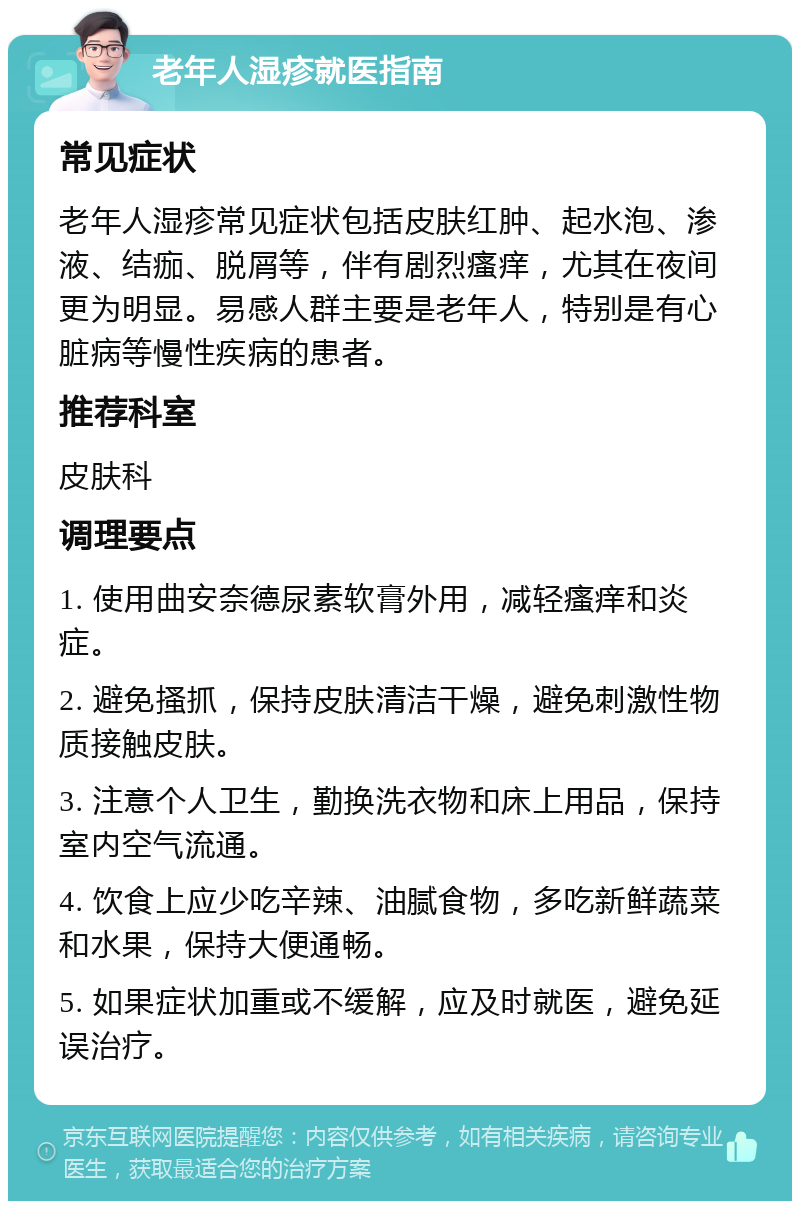 老年人湿疹就医指南 常见症状 老年人湿疹常见症状包括皮肤红肿、起水泡、渗液、结痂、脱屑等，伴有剧烈瘙痒，尤其在夜间更为明显。易感人群主要是老年人，特别是有心脏病等慢性疾病的患者。 推荐科室 皮肤科 调理要点 1. 使用曲安奈德尿素软膏外用，减轻瘙痒和炎症。 2. 避免搔抓，保持皮肤清洁干燥，避免刺激性物质接触皮肤。 3. 注意个人卫生，勤换洗衣物和床上用品，保持室内空气流通。 4. 饮食上应少吃辛辣、油腻食物，多吃新鲜蔬菜和水果，保持大便通畅。 5. 如果症状加重或不缓解，应及时就医，避免延误治疗。