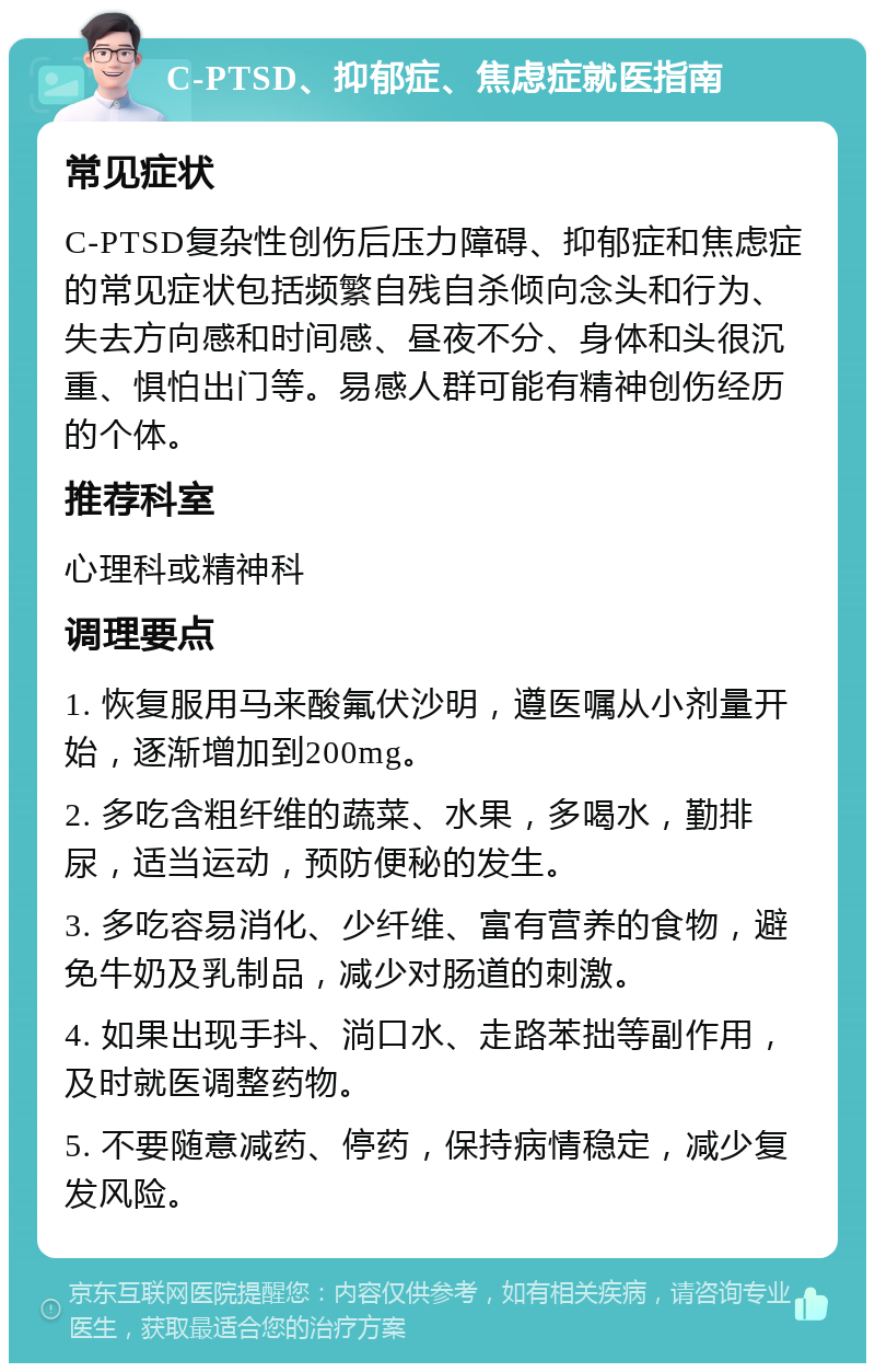 C-PTSD、抑郁症、焦虑症就医指南 常见症状 C-PTSD复杂性创伤后压力障碍、抑郁症和焦虑症的常见症状包括频繁自残自杀倾向念头和行为、失去方向感和时间感、昼夜不分、身体和头很沉重、惧怕出门等。易感人群可能有精神创伤经历的个体。 推荐科室 心理科或精神科 调理要点 1. 恢复服用马来酸氟伏沙明，遵医嘱从小剂量开始，逐渐增加到200mg。 2. 多吃含粗纤维的蔬菜、水果，多喝水，勤排尿，适当运动，预防便秘的发生。 3. 多吃容易消化、少纤维、富有营养的食物，避免牛奶及乳制品，减少对肠道的刺激。 4. 如果出现手抖、淌口水、走路苯拙等副作用，及时就医调整药物。 5. 不要随意减药、停药，保持病情稳定，减少复发风险。