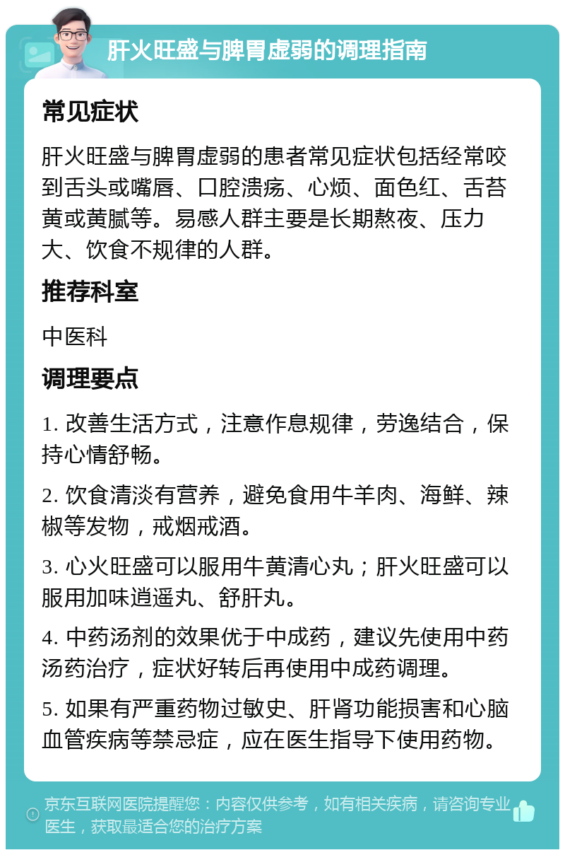 肝火旺盛与脾胃虚弱的调理指南 常见症状 肝火旺盛与脾胃虚弱的患者常见症状包括经常咬到舌头或嘴唇、口腔溃疡、心烦、面色红、舌苔黄或黄腻等。易感人群主要是长期熬夜、压力大、饮食不规律的人群。 推荐科室 中医科 调理要点 1. 改善生活方式，注意作息规律，劳逸结合，保持心情舒畅。 2. 饮食清淡有营养，避免食用牛羊肉、海鲜、辣椒等发物，戒烟戒酒。 3. 心火旺盛可以服用牛黄清心丸；肝火旺盛可以服用加味逍遥丸、舒肝丸。 4. 中药汤剂的效果优于中成药，建议先使用中药汤药治疗，症状好转后再使用中成药调理。 5. 如果有严重药物过敏史、肝肾功能损害和心脑血管疾病等禁忌症，应在医生指导下使用药物。