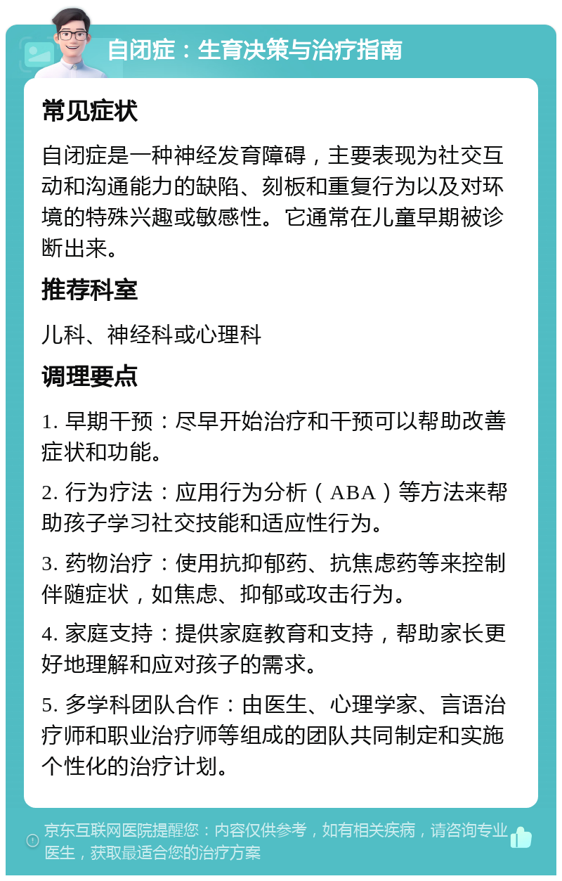 自闭症：生育决策与治疗指南 常见症状 自闭症是一种神经发育障碍，主要表现为社交互动和沟通能力的缺陷、刻板和重复行为以及对环境的特殊兴趣或敏感性。它通常在儿童早期被诊断出来。 推荐科室 儿科、神经科或心理科 调理要点 1. 早期干预：尽早开始治疗和干预可以帮助改善症状和功能。 2. 行为疗法：应用行为分析（ABA）等方法来帮助孩子学习社交技能和适应性行为。 3. 药物治疗：使用抗抑郁药、抗焦虑药等来控制伴随症状，如焦虑、抑郁或攻击行为。 4. 家庭支持：提供家庭教育和支持，帮助家长更好地理解和应对孩子的需求。 5. 多学科团队合作：由医生、心理学家、言语治疗师和职业治疗师等组成的团队共同制定和实施个性化的治疗计划。