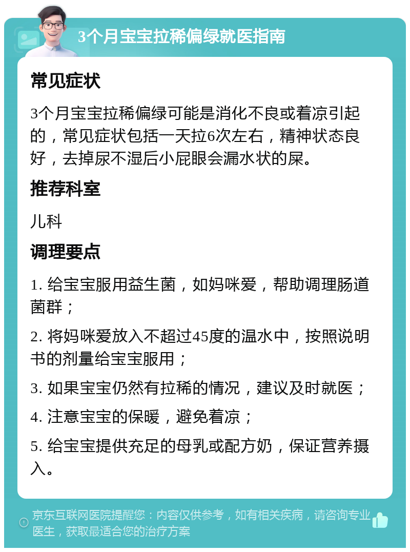 3个月宝宝拉稀偏绿就医指南 常见症状 3个月宝宝拉稀偏绿可能是消化不良或着凉引起的，常见症状包括一天拉6次左右，精神状态良好，去掉尿不湿后小屁眼会漏水状的屎。 推荐科室 儿科 调理要点 1. 给宝宝服用益生菌，如妈咪爱，帮助调理肠道菌群； 2. 将妈咪爱放入不超过45度的温水中，按照说明书的剂量给宝宝服用； 3. 如果宝宝仍然有拉稀的情况，建议及时就医； 4. 注意宝宝的保暖，避免着凉； 5. 给宝宝提供充足的母乳或配方奶，保证营养摄入。