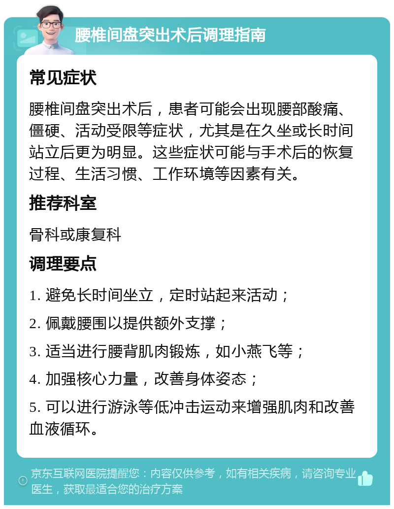 腰椎间盘突出术后调理指南 常见症状 腰椎间盘突出术后，患者可能会出现腰部酸痛、僵硬、活动受限等症状，尤其是在久坐或长时间站立后更为明显。这些症状可能与手术后的恢复过程、生活习惯、工作环境等因素有关。 推荐科室 骨科或康复科 调理要点 1. 避免长时间坐立，定时站起来活动； 2. 佩戴腰围以提供额外支撑； 3. 适当进行腰背肌肉锻炼，如小燕飞等； 4. 加强核心力量，改善身体姿态； 5. 可以进行游泳等低冲击运动来增强肌肉和改善血液循环。