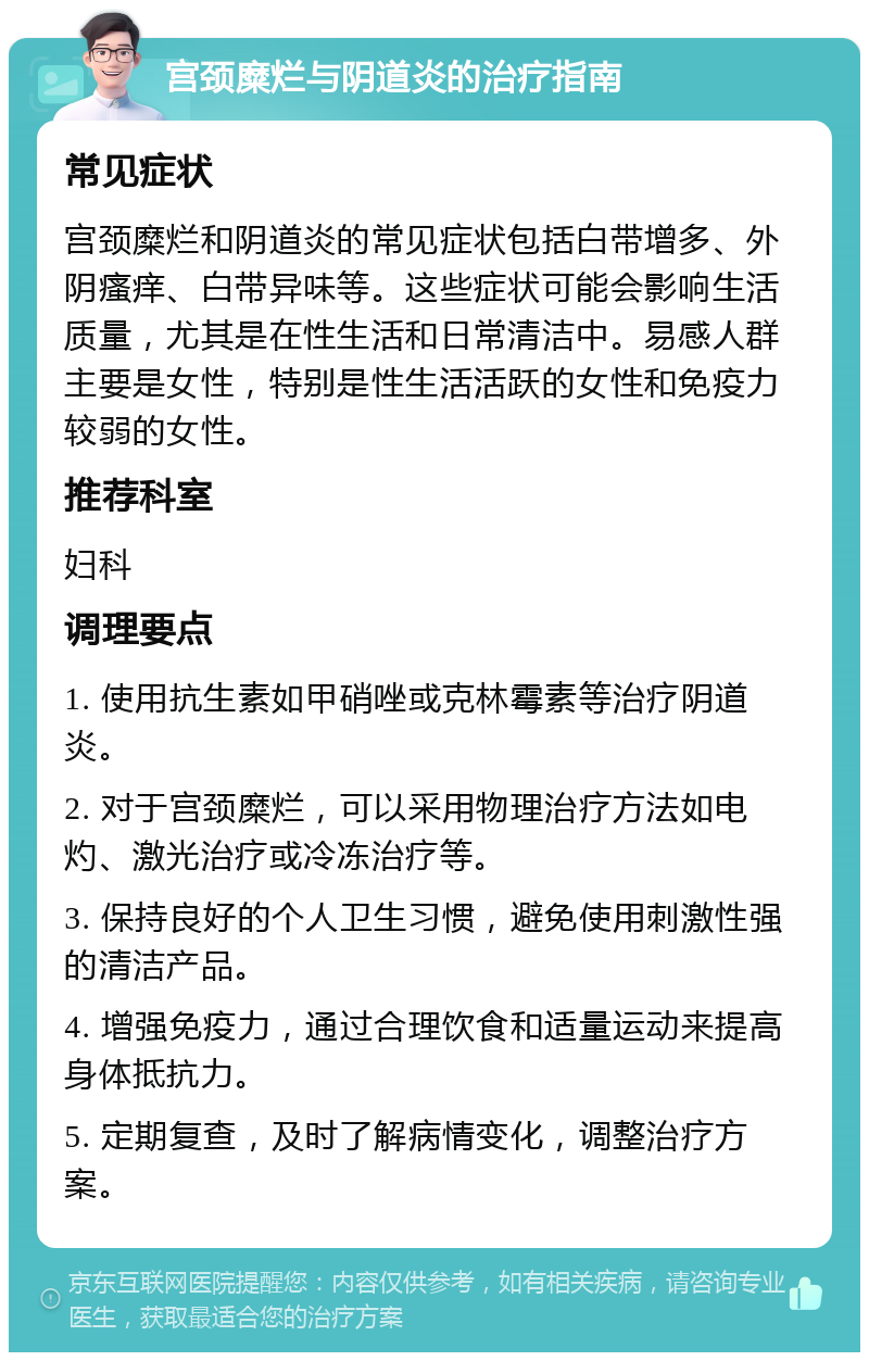 宫颈糜烂与阴道炎的治疗指南 常见症状 宫颈糜烂和阴道炎的常见症状包括白带增多、外阴瘙痒、白带异味等。这些症状可能会影响生活质量，尤其是在性生活和日常清洁中。易感人群主要是女性，特别是性生活活跃的女性和免疫力较弱的女性。 推荐科室 妇科 调理要点 1. 使用抗生素如甲硝唑或克林霉素等治疗阴道炎。 2. 对于宫颈糜烂，可以采用物理治疗方法如电灼、激光治疗或冷冻治疗等。 3. 保持良好的个人卫生习惯，避免使用刺激性强的清洁产品。 4. 增强免疫力，通过合理饮食和适量运动来提高身体抵抗力。 5. 定期复查，及时了解病情变化，调整治疗方案。