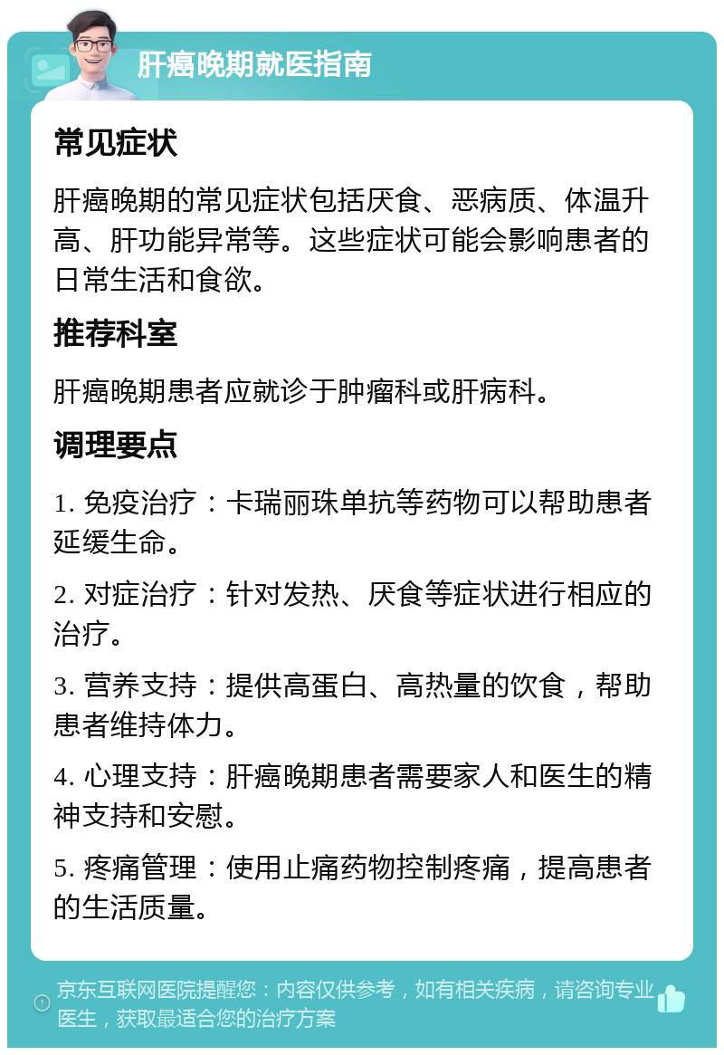 肝癌晚期就医指南 常见症状 肝癌晚期的常见症状包括厌食、恶病质、体温升高、肝功能异常等。这些症状可能会影响患者的日常生活和食欲。 推荐科室 肝癌晚期患者应就诊于肿瘤科或肝病科。 调理要点 1. 免疫治疗：卡瑞丽珠单抗等药物可以帮助患者延缓生命。 2. 对症治疗：针对发热、厌食等症状进行相应的治疗。 3. 营养支持：提供高蛋白、高热量的饮食，帮助患者维持体力。 4. 心理支持：肝癌晚期患者需要家人和医生的精神支持和安慰。 5. 疼痛管理：使用止痛药物控制疼痛，提高患者的生活质量。