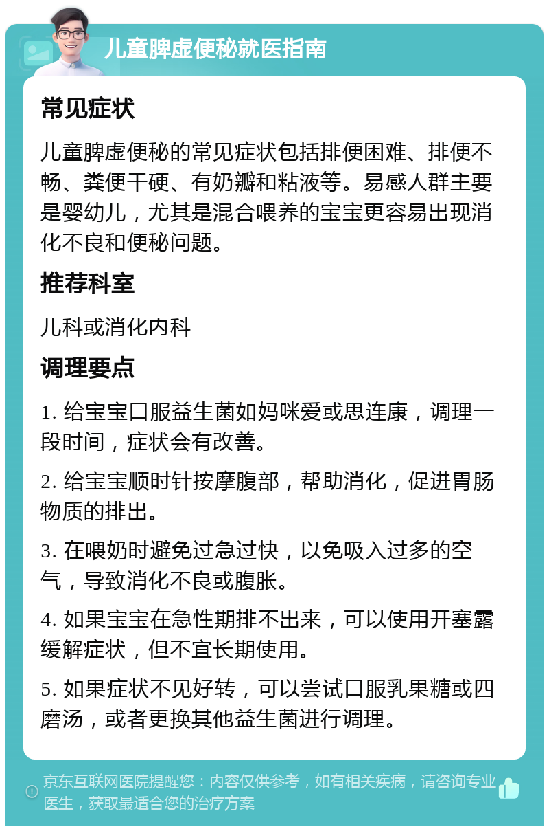 儿童脾虚便秘就医指南 常见症状 儿童脾虚便秘的常见症状包括排便困难、排便不畅、粪便干硬、有奶瓣和粘液等。易感人群主要是婴幼儿，尤其是混合喂养的宝宝更容易出现消化不良和便秘问题。 推荐科室 儿科或消化内科 调理要点 1. 给宝宝口服益生菌如妈咪爱或思连康，调理一段时间，症状会有改善。 2. 给宝宝顺时针按摩腹部，帮助消化，促进胃肠物质的排出。 3. 在喂奶时避免过急过快，以免吸入过多的空气，导致消化不良或腹胀。 4. 如果宝宝在急性期排不出来，可以使用开塞露缓解症状，但不宜长期使用。 5. 如果症状不见好转，可以尝试口服乳果糖或四磨汤，或者更换其他益生菌进行调理。