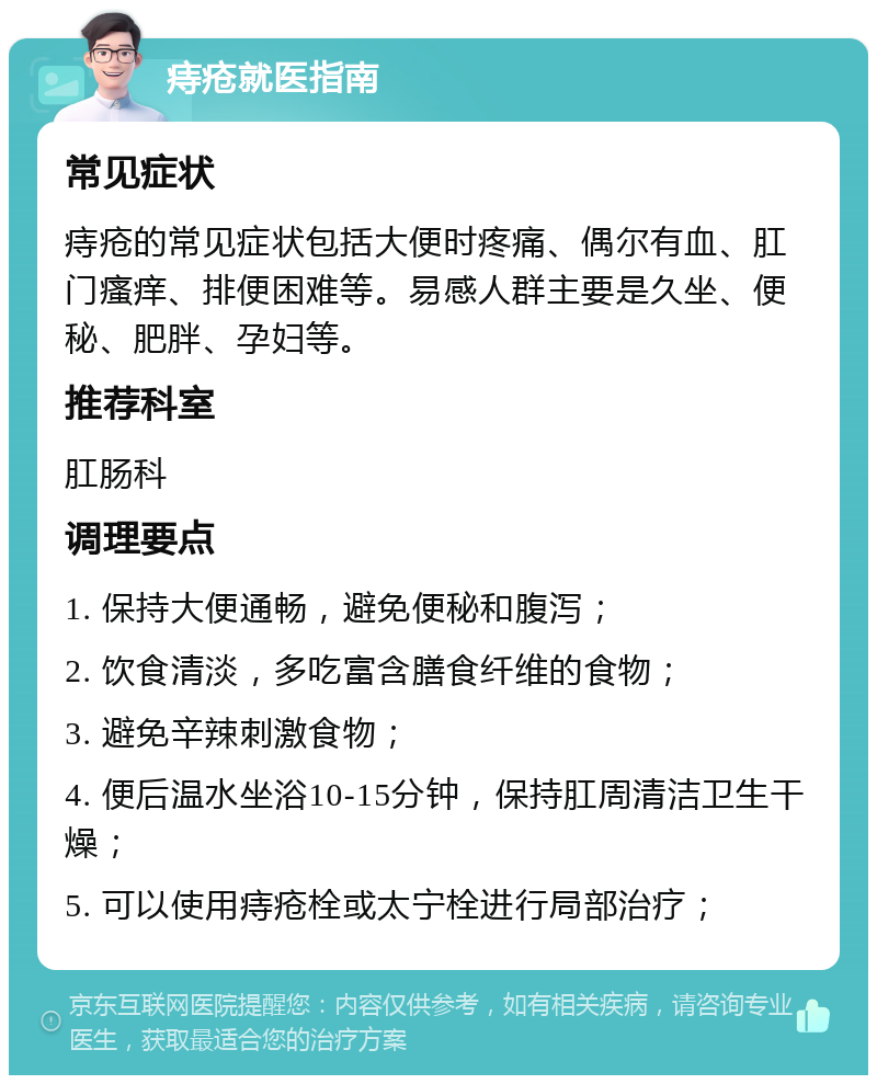 痔疮就医指南 常见症状 痔疮的常见症状包括大便时疼痛、偶尔有血、肛门瘙痒、排便困难等。易感人群主要是久坐、便秘、肥胖、孕妇等。 推荐科室 肛肠科 调理要点 1. 保持大便通畅，避免便秘和腹泻； 2. 饮食清淡，多吃富含膳食纤维的食物； 3. 避免辛辣刺激食物； 4. 便后温水坐浴10-15分钟，保持肛周清洁卫生干燥； 5. 可以使用痔疮栓或太宁栓进行局部治疗；