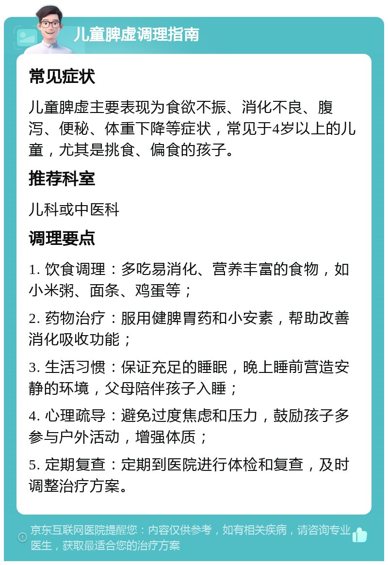 儿童脾虚调理指南 常见症状 儿童脾虚主要表现为食欲不振、消化不良、腹泻、便秘、体重下降等症状，常见于4岁以上的儿童，尤其是挑食、偏食的孩子。 推荐科室 儿科或中医科 调理要点 1. 饮食调理：多吃易消化、营养丰富的食物，如小米粥、面条、鸡蛋等； 2. 药物治疗：服用健脾胃药和小安素，帮助改善消化吸收功能； 3. 生活习惯：保证充足的睡眠，晚上睡前营造安静的环境，父母陪伴孩子入睡； 4. 心理疏导：避免过度焦虑和压力，鼓励孩子多参与户外活动，增强体质； 5. 定期复查：定期到医院进行体检和复查，及时调整治疗方案。