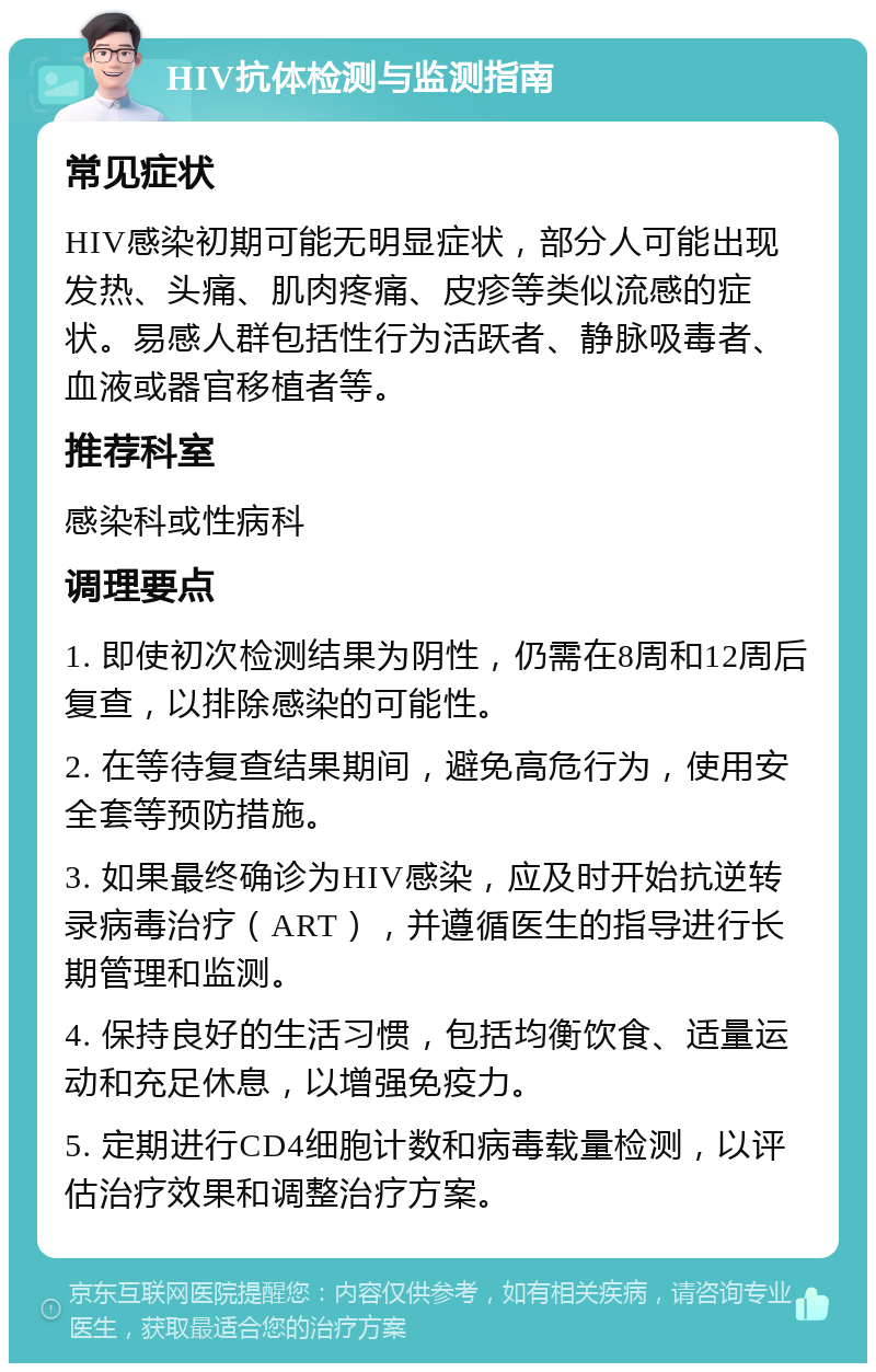 HIV抗体检测与监测指南 常见症状 HIV感染初期可能无明显症状，部分人可能出现发热、头痛、肌肉疼痛、皮疹等类似流感的症状。易感人群包括性行为活跃者、静脉吸毒者、血液或器官移植者等。 推荐科室 感染科或性病科 调理要点 1. 即使初次检测结果为阴性，仍需在8周和12周后复查，以排除感染的可能性。 2. 在等待复查结果期间，避免高危行为，使用安全套等预防措施。 3. 如果最终确诊为HIV感染，应及时开始抗逆转录病毒治疗（ART），并遵循医生的指导进行长期管理和监测。 4. 保持良好的生活习惯，包括均衡饮食、适量运动和充足休息，以增强免疫力。 5. 定期进行CD4细胞计数和病毒载量检测，以评估治疗效果和调整治疗方案。