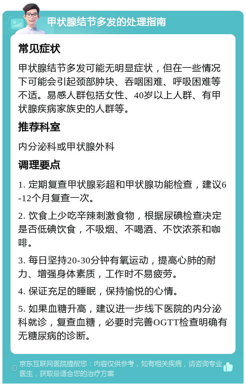 甲状腺结节多发的处理指南 常见症状 甲状腺结节多发可能无明显症状，但在一些情况下可能会引起颈部肿块、吞咽困难、呼吸困难等不适。易感人群包括女性、40岁以上人群、有甲状腺疾病家族史的人群等。 推荐科室 内分泌科或甲状腺外科 调理要点 1. 定期复查甲状腺彩超和甲状腺功能检查，建议6-12个月复查一次。 2. 饮食上少吃辛辣刺激食物，根据尿碘检查决定是否低碘饮食，不吸烟、不喝酒、不饮浓茶和咖啡。 3. 每日坚持20-30分钟有氧运动，提高心肺的耐力、增强身体素质，工作时不易疲劳。 4. 保证充足的睡眠，保持愉悦的心情。 5. 如果血糖升高，建议进一步线下医院的内分泌科就诊，复查血糖，必要时完善OGTT检查明确有无糖尿病的诊断。