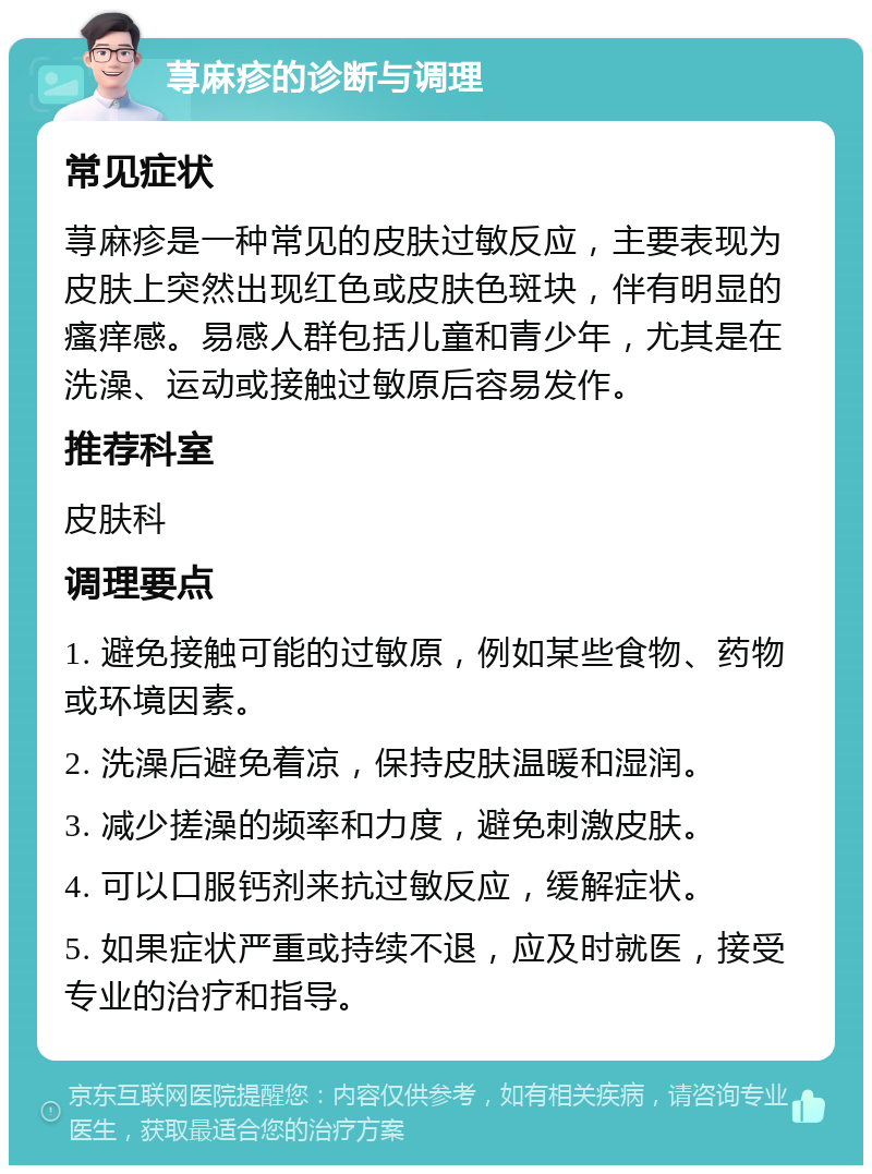 荨麻疹的诊断与调理 常见症状 荨麻疹是一种常见的皮肤过敏反应，主要表现为皮肤上突然出现红色或皮肤色斑块，伴有明显的瘙痒感。易感人群包括儿童和青少年，尤其是在洗澡、运动或接触过敏原后容易发作。 推荐科室 皮肤科 调理要点 1. 避免接触可能的过敏原，例如某些食物、药物或环境因素。 2. 洗澡后避免着凉，保持皮肤温暖和湿润。 3. 减少搓澡的频率和力度，避免刺激皮肤。 4. 可以口服钙剂来抗过敏反应，缓解症状。 5. 如果症状严重或持续不退，应及时就医，接受专业的治疗和指导。