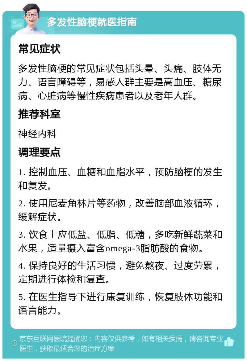 多发性脑梗就医指南 常见症状 多发性脑梗的常见症状包括头晕、头痛、肢体无力、语言障碍等，易感人群主要是高血压、糖尿病、心脏病等慢性疾病患者以及老年人群。 推荐科室 神经内科 调理要点 1. 控制血压、血糖和血脂水平，预防脑梗的发生和复发。 2. 使用尼麦角林片等药物，改善脑部血液循环，缓解症状。 3. 饮食上应低盐、低脂、低糖，多吃新鲜蔬菜和水果，适量摄入富含omega-3脂肪酸的食物。 4. 保持良好的生活习惯，避免熬夜、过度劳累，定期进行体检和复查。 5. 在医生指导下进行康复训练，恢复肢体功能和语言能力。