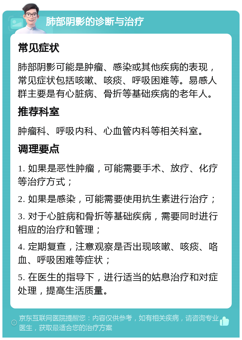 肺部阴影的诊断与治疗 常见症状 肺部阴影可能是肿瘤、感染或其他疾病的表现，常见症状包括咳嗽、咳痰、呼吸困难等。易感人群主要是有心脏病、骨折等基础疾病的老年人。 推荐科室 肿瘤科、呼吸内科、心血管内科等相关科室。 调理要点 1. 如果是恶性肿瘤，可能需要手术、放疗、化疗等治疗方式； 2. 如果是感染，可能需要使用抗生素进行治疗； 3. 对于心脏病和骨折等基础疾病，需要同时进行相应的治疗和管理； 4. 定期复查，注意观察是否出现咳嗽、咳痰、咯血、呼吸困难等症状； 5. 在医生的指导下，进行适当的姑息治疗和对症处理，提高生活质量。