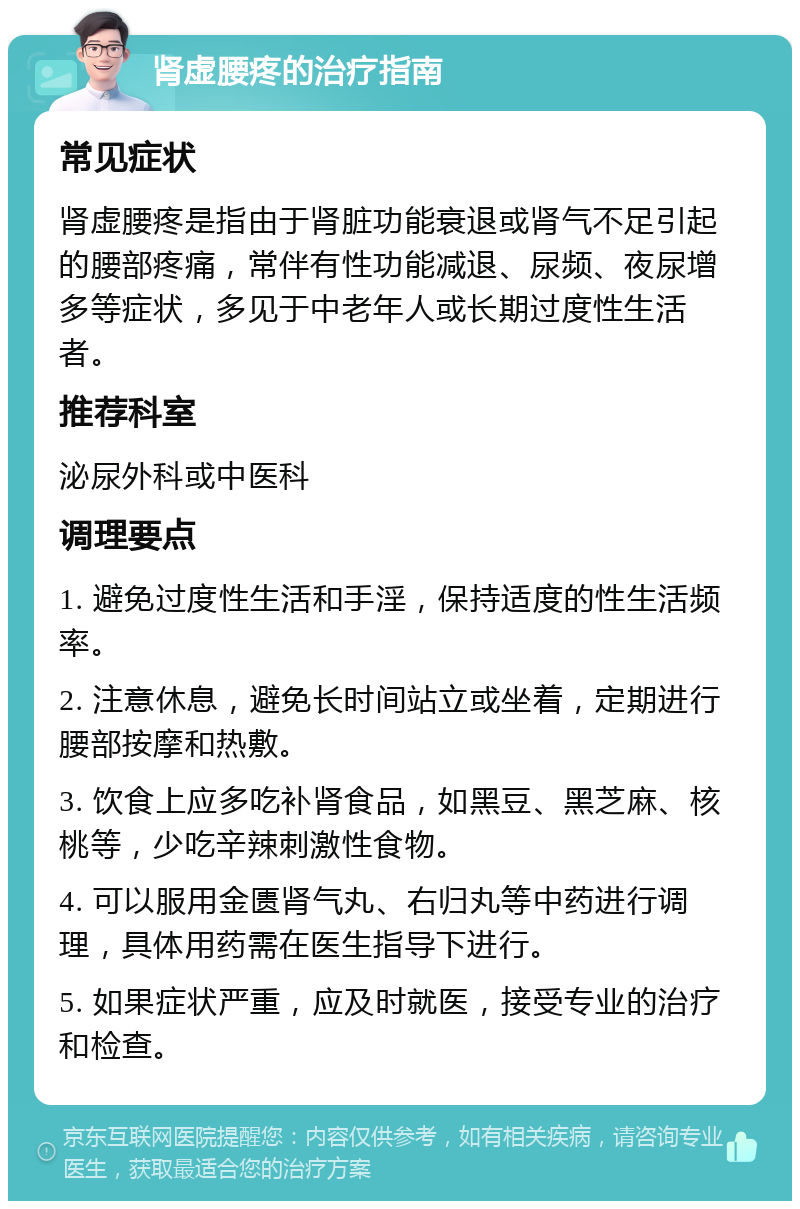 肾虚腰疼的治疗指南 常见症状 肾虚腰疼是指由于肾脏功能衰退或肾气不足引起的腰部疼痛，常伴有性功能减退、尿频、夜尿增多等症状，多见于中老年人或长期过度性生活者。 推荐科室 泌尿外科或中医科 调理要点 1. 避免过度性生活和手淫，保持适度的性生活频率。 2. 注意休息，避免长时间站立或坐着，定期进行腰部按摩和热敷。 3. 饮食上应多吃补肾食品，如黑豆、黑芝麻、核桃等，少吃辛辣刺激性食物。 4. 可以服用金匮肾气丸、右归丸等中药进行调理，具体用药需在医生指导下进行。 5. 如果症状严重，应及时就医，接受专业的治疗和检查。