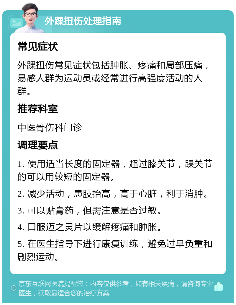 外踝扭伤处理指南 常见症状 外踝扭伤常见症状包括肿胀、疼痛和局部压痛，易感人群为运动员或经常进行高强度活动的人群。 推荐科室 中医骨伤科门诊 调理要点 1. 使用适当长度的固定器，超过膝关节，踝关节的可以用较短的固定器。 2. 减少活动，患肢抬高，高于心脏，利于消肿。 3. 可以贴膏药，但需注意是否过敏。 4. 口服迈之灵片以缓解疼痛和肿胀。 5. 在医生指导下进行康复训练，避免过早负重和剧烈运动。